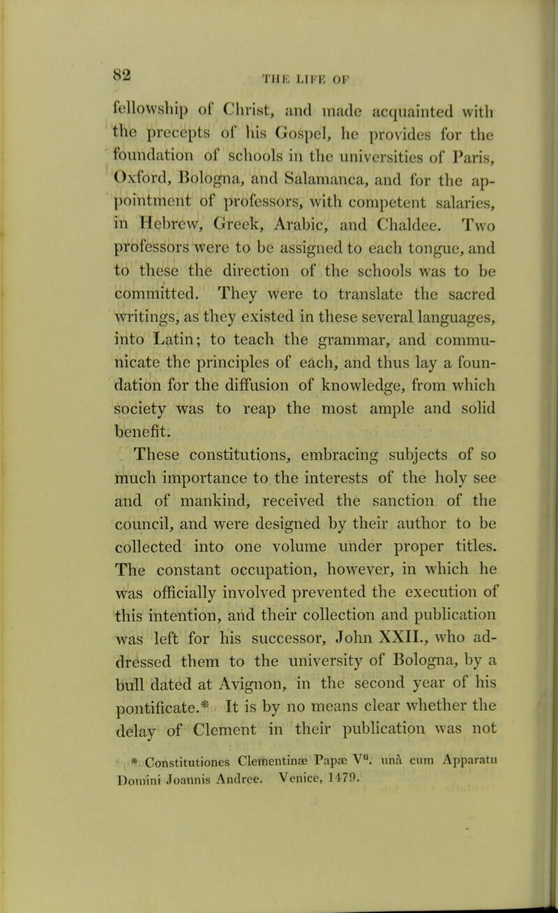 fellowship of Christ, and made acquainted with the precepts of liis Gospel, he provides for the foundation of schools in the universities of Paris, Oxford, Bologna, and Salamanca, and for the ap- pointment of professors, with competent salaries, in Hebrew, Greek, Arabic, and Chaldee. Two professors were to be assigned to each tongue, and to these the direction of the schools was to be committed. They were to translate the sacred writings, as they existed in these several languages, into Latin; to teach the grammar, and commu- nicate the principles of each, and thus lay a foun- dation for the diffusion of knowledge, from which society was to reap the most ample and solid benefit. These constitutions, embracing subjects of so much importance to the interests of the holy see and of mankind, received the sanction of the council, and were designed by their author to be collected into one volume under proper titles. The constant occupation, however, in which he was officially involved prevented the execution of this intention, and their collection and publication was left for his successor, John XXII., who ad- dressed them to the university of Bologna, by a bull dated at Avignon, in the second year of his pontificate.* It is by no means clear whether the delay of Clement in their publication was not * Constitutiones Clementinae Papae V. una cum Apparatn Domini Joannis Andrce. Venice, 1479.