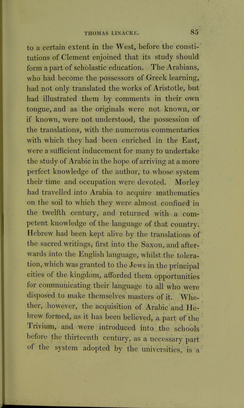 to a certain extent in the West, before the consti- tutions of Clement enjoined that its study should form a part of scholastic education. The Arabians, who had become the possessors of Greek learning, had not only translated the works of Aristotle, but had illustrated them by comments in their own tongue, and as the originals were not known, or if known, were not understood, the possession of the translations, with the numerous commentaries with which they had been enriched in the East, were a sufficient inducement for many to undertake the study of Arabic in the hope of arriving at a more perfect knowledge of the author, to whose system their time and occupation were devoted. Morley had travelled into Arabia to acquire mathematics on the soil to which they were almost confined in the twelfth century, and returned with a com- petent knowledge of the language of that country. Hebrew had been kept alive by the translations of the sacred writings, first into the Saxon, and after- wards into the English language, whilst the tolera- tion, which was granted to the Jews in the principal cities of the kingdom, afforded them opportunities for communicating their language to all who were disposed to make themselves masters of it. Whe- ther, however, the acquisition of Arabic and He- brew formed, as it has been believed, a part of the Trivium, and were introduced into the schools before the thirteenth century, as a necessary part of the system adopted by the universities, is a