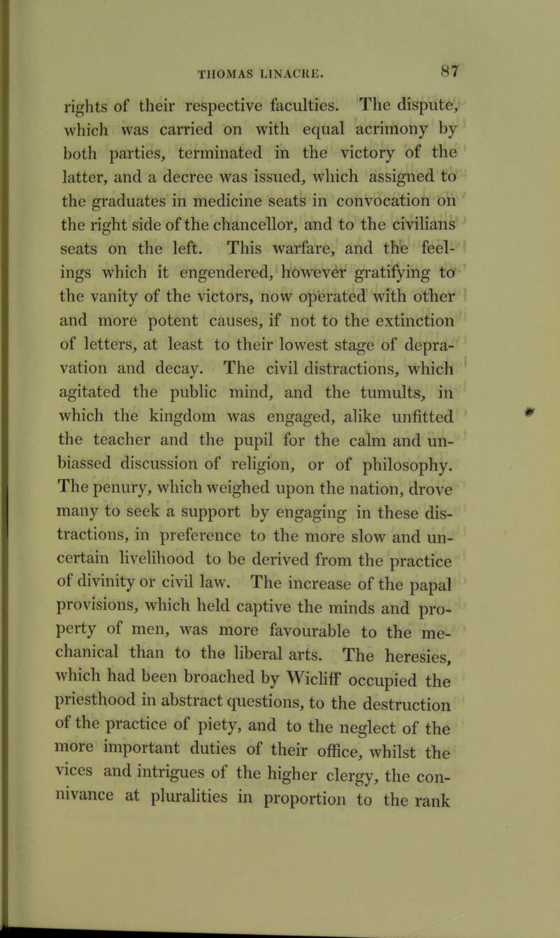 rights of their respective faculties. The dispute', which was carried on with equal acrimony by both parties, terminated in the victory of the latter, and a decree was issued, which assigned to the graduates in medicine seats in convocation on the right side of the chancellor, and to the civilians seats on the left. This warfare, and thfe feel- ' ings which it engendered, however gratifying to' the vanity of the victors, now operated with other i and more potent causes, if not to the extinction of letters, at least to their lowest stage of depra- vation and decay. The civil distractions, whicli ' agitated the public mind, and the tumults, in which the kingdom was engaged, alike unfitted the teacher and the pupil for the calm and un- biassed discussion of religion, or of philosophy. The penury, which weighed upon the nation, drove many to seek a support by engaging in these dis- tractions, in preference to the more slow and un- certain livelihood to be derived from the practice of divinity or civil law. The increase of the papal provisions, which held captive the minds and pro- perty of men, was more favourable to the me- chanical than to the liberal arts. The heresies, which had been broached by Wichff occupied the priesthood in abstract questions, to the destruction of the practice of piety, and to the neglect of the more important duties of their office, whilst the vices and intrigues of the higher clergy, the con- nivance at pluralities in proportion to the rank