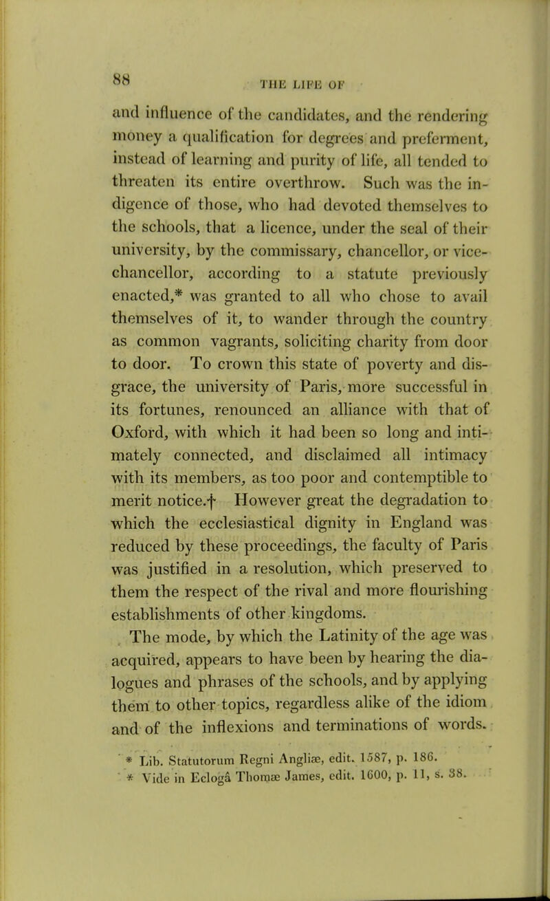 THE LIFE OF and influence of the candidates, and the rendering money a quahfication for degrees and preferment, instead of learning and purity of hfe, all tended to threaten its entire overthrow. Such was the in- digence of those, who had devoted themselves to the schools, that a licence, under the seal of their university, by the commissary, chancellor, or vice- chancellor, according to a statute previously enacted,* was granted to all who chose to avail themselves of it, to wander through the country as common vagrants, soliciting charity from door to door. To crown this state of poverty and dis- grace, the university of Paris, more successful in its fortunes, renounced an alliance with that of Oxford, with which it had been so long and inti- mately connected, and disclaimed all intimacy with, its members, as too poor and contemptible to merit notice.f However great the degradation to which the ecclesiastical dignity in England was reduced by these proceedings, the faculty of Paris was justified in a resolution, which preserved to them the respect of the rival and more flourishing establishments of other kingdoms. The mode, by which the Latinity of the age was acquired, appears to have been by hearing the dia- logues and phrases of the schools, and by applying them to other topics, regardless alike of the idiom and of the inflexions and terminations of words. ' * Lib. Statutorum Regni Angliae, edit. 1587, p. 186. ■ * Vide in Ecloga Thoraae James, edit. IGOO, p. 11, s. 38.