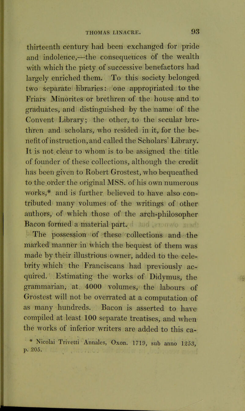 thirteenth century had been exchanged for pride and indolence,—the consequences of the wealth with which the piety of successive benefactors had largely enriched them. To this society belonged two separate libraries: one appropriated to the Friars Minorites or brethren of the house and to graduates, and distinguished by the name of the Convent Library; the other, to the secular bre- thren and scholars, who resided in it, for the be- nefit of instruction, and called the Scholars' Library. It is not. clear to whom is to be assigned the title of founder of these collections, although the credit has been given to Robert Grostest, who bequeathed to the order the original MSS. of his own numerous works,* and is further believed to have also con- tributed many volumes of the writings of other authors, of which those of the arch-philosopher Bacon formed a material part. The possession of these ccfllections and the marked'manner in which the bequest of them was made by their illustrious owner, added to the cele- brity which the Franciscans had previously ac- quired. Estimating the works of Didymus, the grammarian, at. 4000 volumes, the labours of Grostest will not be overrated at a computation of as many hundreds. Bacon is asserted to have compiled at least 100 separate treatises, and when the works of inferior writers are added to this ca- * Nicolai Trivetti Annales, Oxon. 1719, sub anno 1253, p. 205.