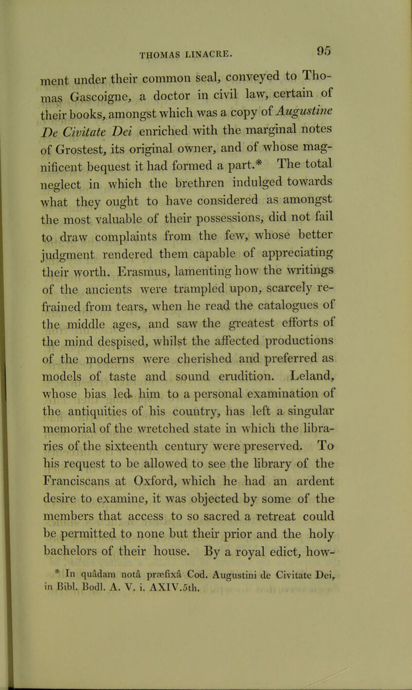 ment under their common seal, conveyed to Tho- mas Gascoigne, a doctor in civil law, certain of their books, amongst which was a copy oi Augustine De Civitate Dei enriched with the marginal notes of Grostest, its original owner, and of whose mag- nificent bequest it had formed a part.* The total neglect in which the brethren indulged towards what they ought to have considered as amongst the most valuable of their possessions, did not fail to draw complaints from the few, whose better judgment rendered them capable of appreciating their worth. Erasmus, lamenting how the writings of the ancients were trampled upon, scarcely re- frained from tears, when he read the catalogues of the middle ages, and saw the greatest efforts of the mind despised, whilst the affected productions of the moderns were cherished and preferred as models of taste and sound erudition. Leland, whose bias led him to a personal examination of the antiquities of his country, has left a singular memorial of the wretched state in which the libra- ries of the sixteenth century were preserved. To his request to be allowed to see the library of the Franciscans at Oxford, which he had an ardent desire to examine, it was objected by some of the members that access to so sacred a retreat could be permitted to none but their prior and the holy bachelors of their house. By a royal edict, how- * In quMam notd prsefixd Cod. Augustini de Civitate Dei,