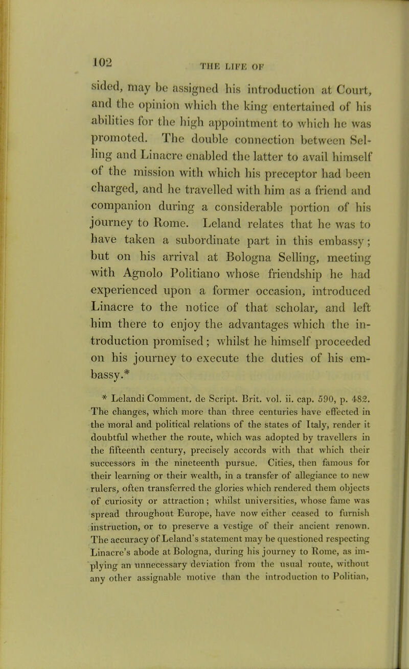THE LIFE OF sidod, may be assigned his introduction at Court, and the opinion which the king entertained of liis abilities for the high appointment to whicli he was promoted. The double connection between 8el- hng and Linacre enabled the latter to avail himself of the mission with which his preceptor had been charged, and he travelled with him as a friend and companion during a considerable portion of his journey to Rome. Leland relates that he was to have taken a subordinate part in this embassy; but on his arrival at Bologna SeUing, meeting with Agnolo Politiano whose friendship he had experienced upon a former occasion, introduced Linacre to the notice of that scholar, and left him there to enjoy the advantages which the in- troduction promised ; whilst he himself proceeded on his journey to execute the duties of his em- bassy.* * Lelandi Comment, de Script. Brit. vol. ii. cap. 590, p. 482. The changes, which more than three centuries have effected in the moral and political relations of the states of Italy, render it doubtful whether the route, which was adopted by travellers in the fifteenth century, precisely accords with that which their successors in the nineteenth pursue. Cities, then famous for their learning or their wealth, in a transfer of allegiance to new rulers, often transferred the glories which rendered them objects of curiosity or attraction; whilst universities, whose fame was spread throughout Europe, have now either ceased to furnish instruction, or to preserve a vestige of their ancient renown. The accuracy of Leland's statement may be questioned respecting Linacre's abode at Bologna, during his journey to Rome, as im- plying an unnecessary deviation from the usual route, without any other assignable motive than the introduction to Politian,