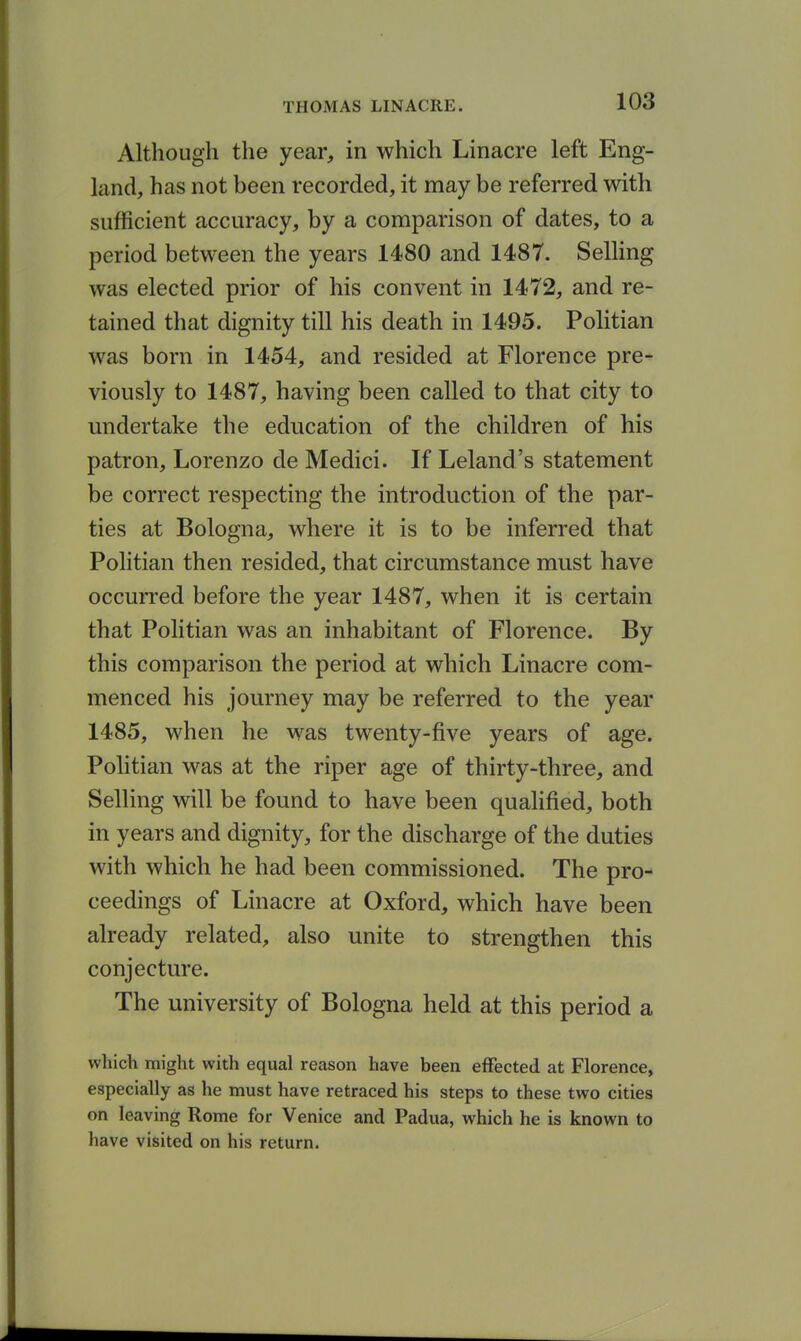 Although the year, in which Linacre left Eng- land, has not been recorded, it may be referred with sufficient accuracy, by a comparison of dates, to a period between the years 1480 and 1487. Selling was elected prior of his convent in 1472, and re- tained that dignity till his death in 1495. Politian was born in 1454, and resided at Florence pre- viously to 1487, having been called to that city to undertake the education of the children of his patron, Lorenzo de Medici. If Leland's statement be correct respecting the introduction of the par- ties at Bologna, where it is to be inferred that Politian then resided, that circumstance must have occurred before the year 1487, when it is certain that Politian was an inhabitant of Florence. By this comparison the period at which Linacre com- menced his journey may be referred to the year 1485, when he was twenty-five years of age. Politian was at the riper age of thirty-three, and Selling will be found to have been quahfied, both in years and dignity, for the discharge of the duties with which he had been commissioned. The pro- ceedings of Linacre at Oxford, which have been already related, also unite to strengthen this conjecture. The university of Bologna held at this period a which might with equal reason have been effected at Florence, especially as he must have retraced his steps to these two cities on leaving Rome for Venice and Padua, which he is known to have visited on his return.