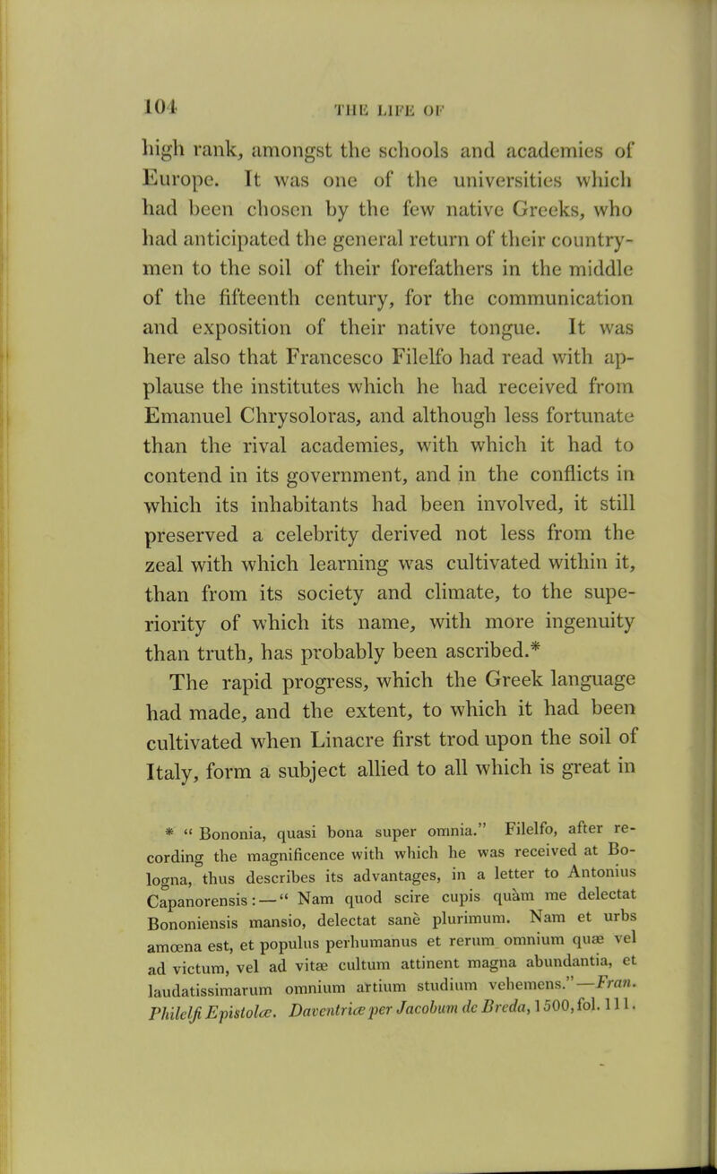 high rank, amongst the scliools and academies of Europe. It was one of the universities which had been chosen by the few native Greeks, who had anticipated the general return of their country- men to the soil of their forefathers in the middle of the fifteenth century, for the communication and exposition of their native tongue. It was here also that Francesco Filelfo had read with ap- plause the institutes which he had received from Emanuel Chrysoloras, and although less fortunate than the rival academies, with which it had to contend in its government, and in the conflicts in which its inhabitants had been involved, it still preserved a celebrity derived not less from the zeal with which learning was cultivated within it, than from its society and climate, to the supe- riority of which its name, with more ingenuity than truth, has probably been ascribed.* The rapid progress, which the Greek language had made, and the extent, to which it had been cultivated when Linacre first trod upon the soil of Italy, form a subject alKed to all which is great in Bononia, quasi bona super omnia. Filelfo, after re- cording the magnificence with which he was received at Bo- logna, thus describes its advantages, in a letter to Antonius Capanorensis: — Nam quod scire cupis quam me delectat Bononiensis mansio, delectat sane plurimum. Nam et urbs amoena est, et populus perhumanus et rerum omnium qu^ vel ad victum, vel ad vitee cultum attinent magna abundantia, et laudatissimarum omnium artium studium vehemens.—fraw. Philelji Epistolce. Davaitriaper Jacobuvi dc Breda, 1500, fol. 111.