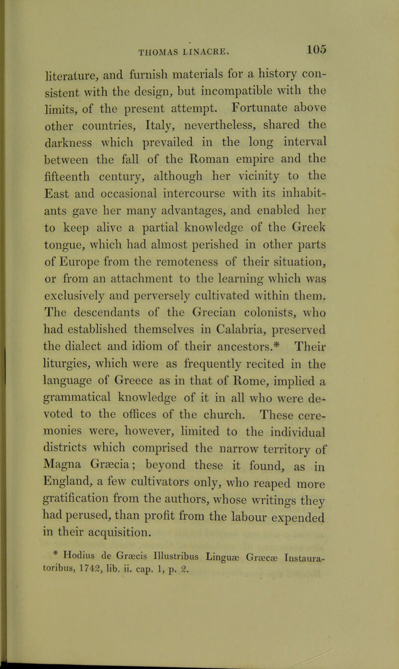 literature, and furnish materials for a history con- sistent with the design, but incompatible with the limits, of the present attempt. Fortunate above other countries, Italy, nevertheless, shared the darkness which prevailed in the long interval between the fall of the Roman empire and the fifteenth century, although her vicinity to the East and occasional intercourse with its inhabit- ants gave her many advantages, and enabled her to keep alive a partial knowledge of the Greek tongue, which had almost perished in other parts of Europe from the remoteness of their situation, or from an attachment to the learning which was exclusively and perversely cultivated within them. The descendants of the Grecian colonists, who had estabhshed themselves in Calabria, preserved the dialect and idiom of their ancestors.* Their liturgies, which were as frequently recited in the language of Greece as in that of Rome, implied a grammatical knowledge of it in all who were de- voted to the offices of the church. These cere- monies were, however, hmited to the individual districts which comprised the narrow territory of Magna Graecia; beyond these it found, as in England, a few cultivators only, who reaped more gratification from the authors, whose writings they had perused, than profit from the labour expended in their acquisition. * Hodius de Graecis Illustribus Linguae Grcecae Instaura- toribus, 1742, lib. ii. cap. 1, p. 2.