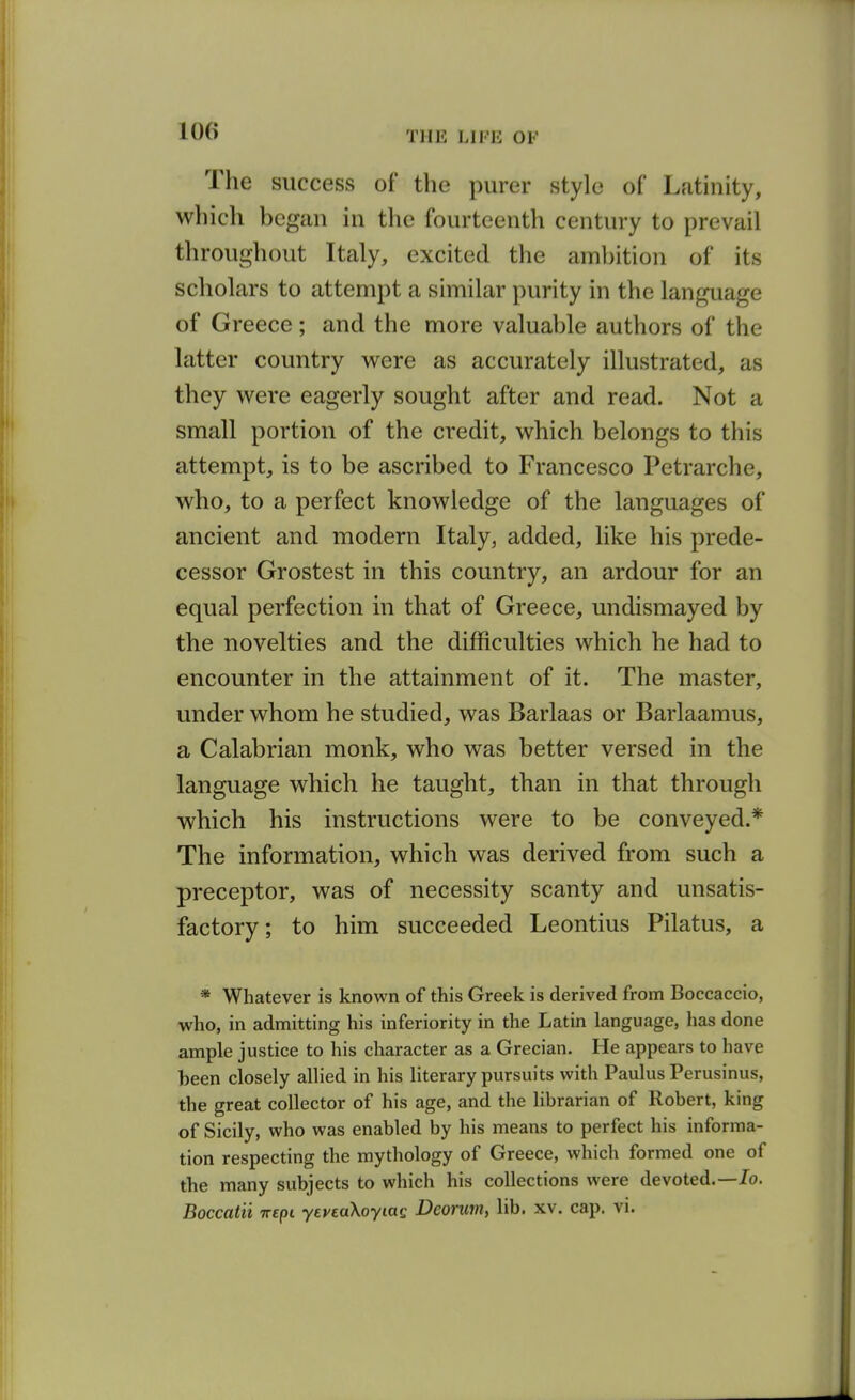 The success of the purer style of Latinity, which began in the fourteenth century to prevail throughout Italy, excited the ambition of its scholars to attempt a similar purity in the language of Greece; and the more valuable authors of the latter country were as accurately illustrated, as they were eagerly sought after and read. Not a small portion of the credit, which belongs to this attempt, is to be ascribed to Francesco Petrarche, who, to a perfect knowledge of the languages of ancient and modern Italy, added, like his prede- cessor Grostest in this country, an ardour for an equal perfection in that of Greece, undismayed by the novelties and the difficulties which he had to encounter in the attainment of it. The master, under whom he studied, was Barlaas or Barlaamus, a Calabrian monk, who was better versed in the language which he taught, than in that through which his instructions were to be conveyed.* The information, which was derived from such a preceptor, was of necessity scanty and unsatis- factory; to him succeeded Leontius Pilatus, a * Whatever is known of this Greek is derived from Boccaccio, who, in admitting his inferiority in the Latin language, has done ample justice to his character as a Grecian. He appears to have been closely allied in his literary pursuits with Paulus Perusinus, the great collector of his age, and the librarian of Robert, king of Sicily, who was enabled by his means to perfect his informa- tion respecting the mythology of Greece, which formed one of the many subjects to which his collections were devoted.—Jo. Boccatii irepi yeveaXoyiag Deoruniy lib. xv. cap. vi.