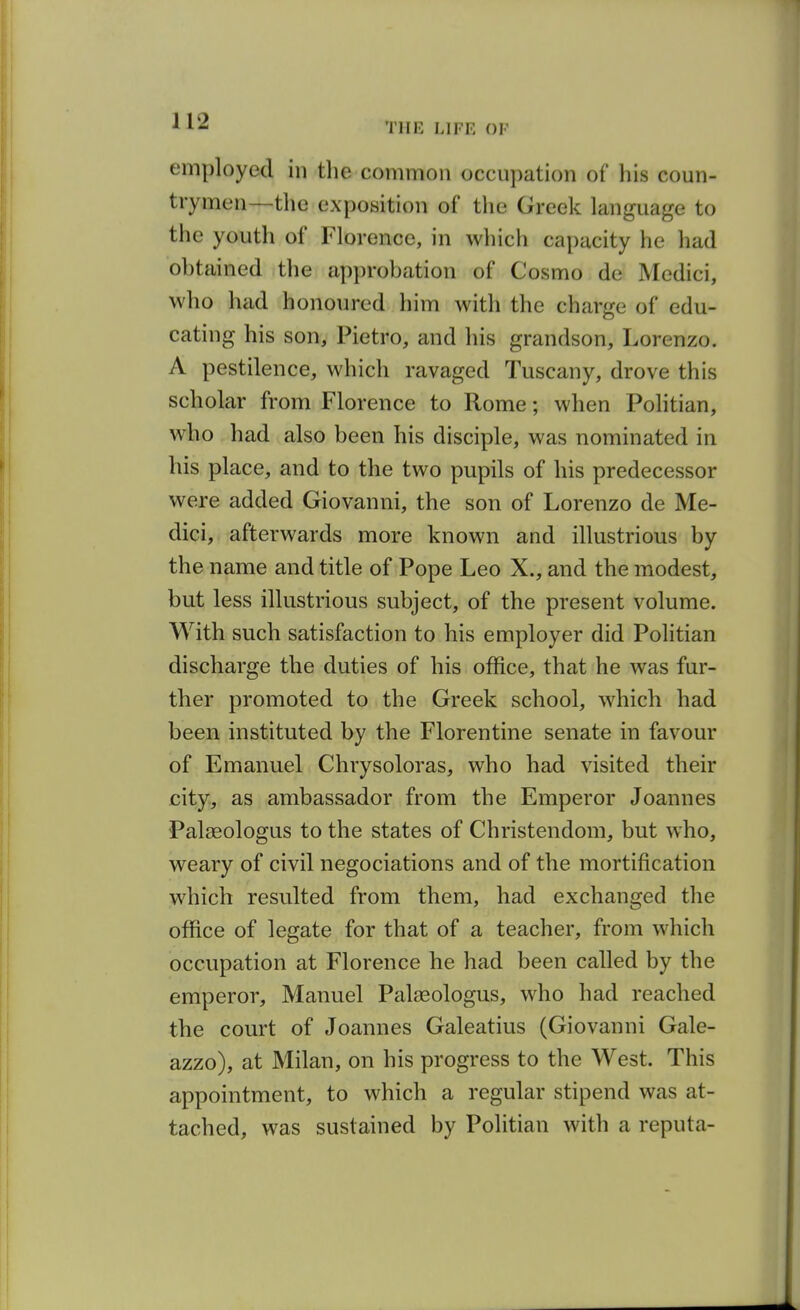 employed in the common occupation of his coun- trymen—the exposition of the Greek language to the youth of Florence, in which capacity he had ohtained the approbation of Cosmo de Medici, who had honoured him with the charge of edu- cating his son, Pietro, and his grandson, Lorenzo. A pestilence, which ravaged Tuscany, drove this scholar from Florence to Rome; when Pohtian, who had also been his disciple, was nominated in his place, and to the two pupils of his predecessor were added Giovanni, the son of Lorenzo de Me- dici, afterwards more known and illustrious by the name and title of Pope Leo X., and the modest, but less illustrious subject, of the present volume. With such satisfaction to his employer did Politian discharge the duties of his office, that he was fur- ther promoted to the Greek school, which had been instituted by the Florentine senate in favour of Emanuel Chrysoloras, who had visited their city, as ambassador from the Emperor Joannes Palaeologus to the states of Christendom, but who, weary of civil negociations and of the mortification which resulted from them, had exchanged the office of legate for that of a teacher, from which occupation at Florence he had been called by the emperor, Manuel Palasologus, who had reached the court of Joannes Galeatius (Giovanni Gale- azzo), at Milan, on his progress to the West. This appointment, to which a regular stipend was at- tached, was sustained by Politian with a reputa-