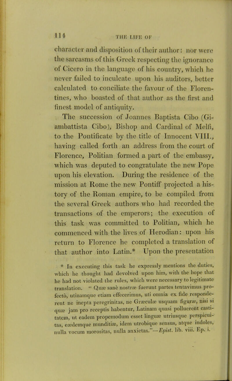 character and disposition of their author: nor were the sarcasms of this Greek respecting tlie ignorance of Cicero in the language of his country, which he never failed to inculcate upon his auditors, hetter calculated to conciliate the favour of the Floren- tines, who boasted of that author as the first and finest model of antiquity. The succession of Joannes Baptista Cibo (Gi- ambattista Cibo), Bishop and Cardinal of Melfi, to the Pontificate by the title of Innocent VIII., having called forth an address from the court of Florence, Politian formed a part of the embassy, which was deputed to congratulate the new Pope upon his elevation. During the residence of the mission at Rome the new Pontiff projected a his- tory of the Roman empire, to be compiled from the several Greek authors who had recorded the transactions of the emperors; the execution of this task was committed to Politian, which he commenced with the lives of Herodian: upon his return to Florence he completed a translation of that author into Latin.* Upon the presentation * In executing this task he expressly mentions the duties, which he thought had devolved upon him, with the hope that he had not violated the rules, which were necessary to legitimate translation.  Quse sane nostrae fuerunt partes tentavimus pro- fecto, utinamque etiam cfFecerimus, uti omnia ex fide responde- rent ne inepta peregrinitas, ne Graeculae usquam figurae, nisi si quse jam pro receptis habentur, Latinam quasi poUuerent casti- tatem, ut eadem propemodum esset linguas utriusque perspicui- tas, esedemque munditiaa, idem utrobique sensus, atque indoles, nulla vocum morositas, nulla anxietas.—E?)is/. lib. viii. Ep. i.