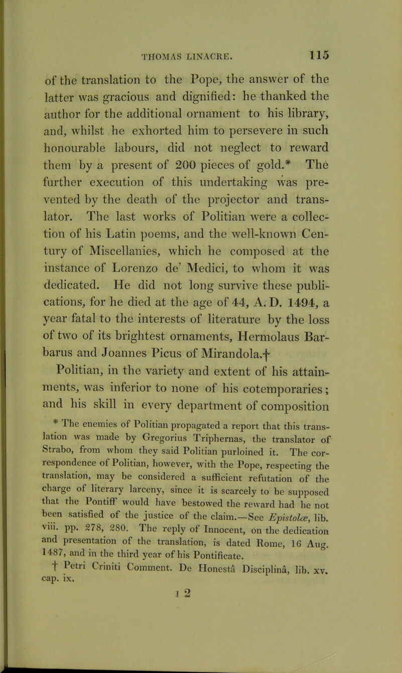 of the translation to the Pope, the answer of the latter was gracious and dignified: he thanked the author for the additional ornament to his library, and, whilst he exhorted him to persevere in such honourable labours, did not neglect to reward them by a present of 200 pieces of gold.* The further execution of this undertaking was pre- vented by the death of the projector and trans- lator. The last works of Politian were a collec- tion of his Latin poems, and the well-known Cen- tury of Miscellanies, which he composed at the instance of Lorenzo de' Medici, to whom it was dedicated. He did not long survive these publi- cations, for he died at the age of 44, A. D. 1494, a year fatal to the interests of literature by the loss of two of its brightest ornaments, Hermolaus Bar- barus and Joannes Picus of Mirandola.f Politian, in the variety and extent of his attain- ments, was inferior to none of his cotemporaries; and his skill in every department of composition *The enemies of Politian propagated a report that this trans- lation was made by Gregorius Triphernas, the translator of Strabo, from whom they said Politian purloined it. The cor- respondence of Politian, however, with the Pope, respecting the translation, may be considered a sufficient refutation of the charge of literary larceny, since it is scarcely to be supposed that the Pontiff would have bestowed the reward had he not been satisfied of the justice of the claim.—See Epistolce, lib. viii. pp. 278, 280. The reply of Innocent, on the dedication and presentation of the translation, is dated Rome, 16 Aug. 1487, and in the third year of his Pontificate. t Petri Criniti Comment. De HonestA Disciplina, lib. xv. cap. ix. I 2