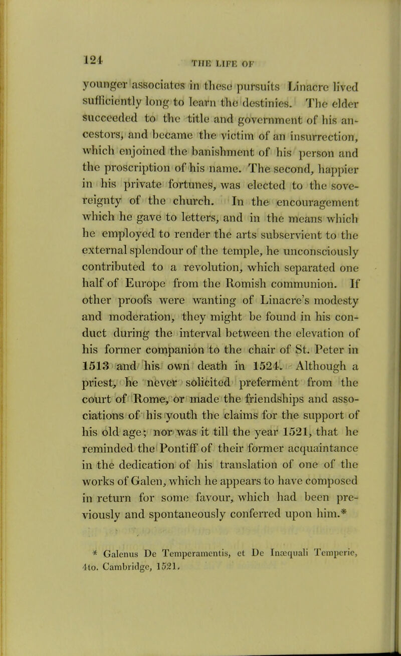 THE LIFE OF younger associates in these pursuits Linacre lived sufficiently long to learn the destinies. The elder succeeded to the title and government of his an- cestors, and hecame the victim of an insurrection, which enjoined the banishment of his person and the proscription of his name. The second, happier in his private fortunes, was elected to the sove- reignty of the church. In the encouragement which he gave to letters, and in the means which he employed to render the arts subservient to the external splendour of the temple, he unconsciously contributed to a revolution, which separated one half of Europe from the Romish communion. If other proofs were wanting of Linacre's modesty and moderation, they might be found in his con- duct during the interval between the elevation of his former companion to the chair of St. Peter in 1513 and his own death in 1524. Although a priest, he never solicited preferment from the court of Rome, or made the friendships and asso- ciations of his youth the claims for the support of his old age; nor was it till the year 1521, that he reminded the Pontiff of their former acquaintance in the dedication of his translation of one of the works of Galen, which he appears to have composed in return for some favour, which had been pre- viously and spontaneously conferred upon him.* * Galcnus De Temperamentis, et Dc Inasquali Tcmpcrie, 4to. Cambiiclge, 1521.