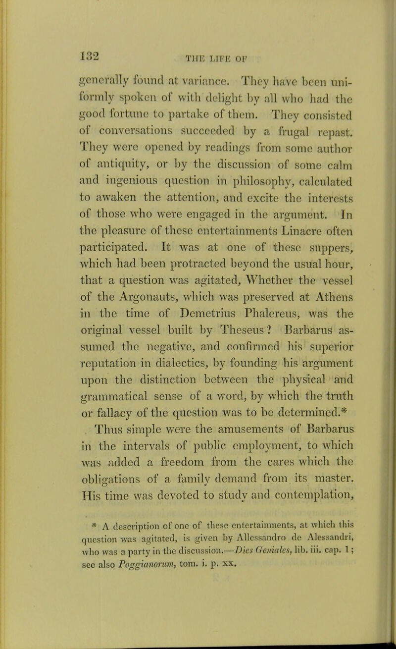 generally found at variance. They have ])een iini- Ibrmly spoken of with delight l)y all who had the good fortune to partake of them. They consisted of conversations succeeded hy a frugal repast. They were opened by readings from some author of antiquity, or by the discussion of some calm and ingenious question in philosophy, calculated to awaken the attention, and excite the interests of those who were engaged in the argument. In the pleasure of these entertainments Linacre often participated. It was at one of these suppers, which had been protracted beyond the usual hour, that a question was agitated. Whether the vessel of the Argonauts, wdiich was preserved at Athens in the time of Demetrius Phalereus, was the original vessel built by Theseus ? Barbarus as- sumed the negative, and confirmed his superior reputation in dialectics, by founding his argument upon the distinction between the physical and grammatical sense of a word, by which the truth or fallacy of the question was to be determined.* Thus simple were the amusements of Barbarus in the intervals of public employment, to which was added a freedom from the cares which the obligations of a family demand from its master. His time was devoted to study and contemplation, * A description of one of these entertainments, at which this question was agitated, is given by Allessandro de Alessandri, who was a party in the discussion.—Dies Geniales, lib. iii. cap. 1; see also Poggianorum, torn. i. p. xx.