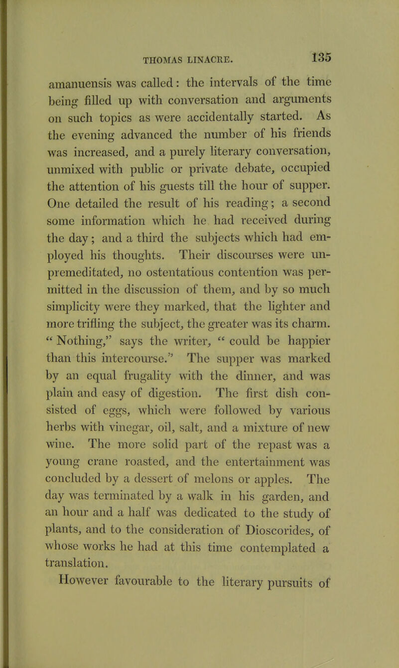 amanuensis was called: the intervals of the time being filled up with conversation and arguments on such topics as were accidentally started. As the evening advanced the number of his friends was increased, and a purely literary conversation, unmixed with public or private debate, occupied the attention of his guests till the hour of supper. One detailed the result of his reading; a second some information which he had received during the day; and a third the subjects which had em- ployed his thoughts. Their discourses were un- premeditated, no ostentatious contention was per- mitted in the discussion of them, and by so much simplicity were they marked, that the lighter and more trifling the subject,, the greater was its charm.  Nothing, says the writer,  could be happier than this intercourse. The supper was marked by an equal frugality with the dinner, and was plain and easy of digestion. The first dish con- sisted of eggs, which were followed by various herbs with vinegar, oil, salt, and a mixture of new wine. The more solid part of the repast was a young crane roasted, and the entertainment was concluded by a dessert of melons or apples. The day was terminated by a walk in his garden, and an hour and a half was dedicated to the study of plants, and to the consideration of Dioscorides, of whose works he had at this time contemplated a translation. However favourable to the hterary pursuits of