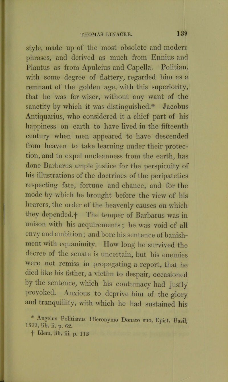 style, made up of the most obsolete and modern phrases, and derived as much from Ennius and Plautus as from Apuleius and Capella. Pohtian, with some degree of flattery, regarded him as a remnant of the golden age, with this superiority, that he was far wiser, without any want of the sanctity by which it was distinguished.* Jacobus Antiquarius, who considered it a chief part of his happiness on earth to have lived in the fifteenth century when men appeared to have descended from heaven to take learning under their protec- tion, and to expel uncleanness from the earth, has done Barbarus ample justice for the perspicuity of his illustrations of the doctrines of the peripatetics respecting fate, fortune and chance, and for the mode by which he brought before the view of his hearers, the order of the heavenly causes on which they depended.f The temper of Barbarus was in unison with his acquirements; he was void of all envy and ambition; and bore his sentence of banish- ment with equanimity. How long he survived the decree of the senate is uncertain, but his enemies were not remiss in propagating a report, that he died hke his father, a victim to despair, occasioned by the sentence, which his contumacy had justly provoked. Anxious to deprive him of the glory and tranquillity, with which he had sustained his * Angelus Politianus Hieronymo Donato suo, Epist. Basil, 1522, lib. ii. p. 62. t Idem, lib. iii. p. 113