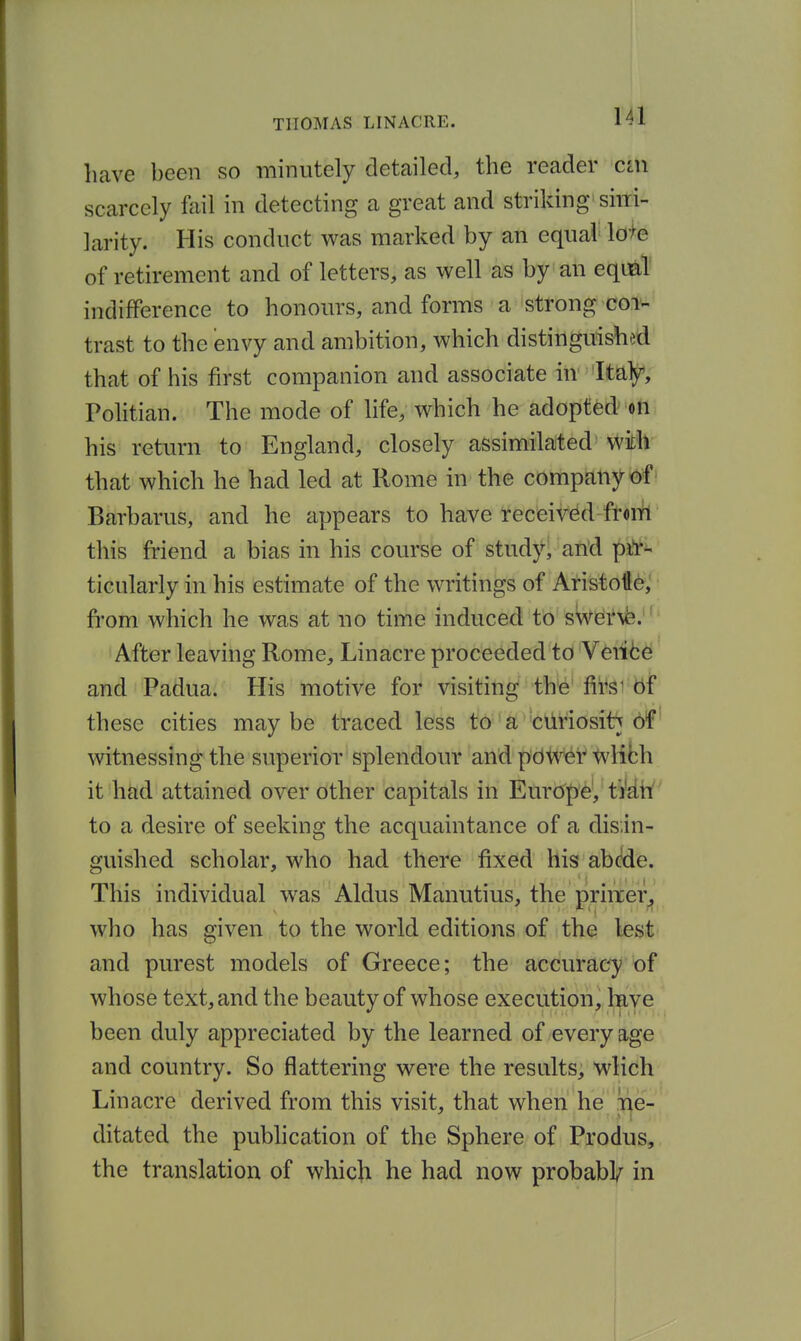 have been so minutely detailed, the reader cin scarcely foil in detecting a great and striking siiri- larity. His conduct was marked by an equal We of retirement and of letters, as well as by an equ^T indifference to honours, and forms a 'strong coi^ trast to the envy and ambition, which distinguished that of his first companion and associate in Italy, Politian. The mode of life, which he adopted on his return to England, closely assimilated' -With that which he had led at Rome in the company <^f' Biirbarus, and he appears to have received from this friend a bias in his course of study' and pi*r- ticularly in his estimate of the writings of Aristotte,' fi-om which he was at no time induced! to'sWdi*\fe.' After leaving Rome, Linacre proceeded to 'Vdi^d and Padua. His motive for visiting the' fii^si bf these cities maybe traced less to' a ciiriosit;j 6f witnessing the superior splendour and pdW^r wlifch it had attained over other capitals in Europe, ti'd.tf to a desire of seeking the acquaintance of a disin- guished scholar, who had there fixed his abcde. This individual was Aldus Manutius, the priixer^ who has given to the world editions of the lest and purest models of Greece; the accuracy of whose text, and the beauty of whose execution, have been duly appreciated by the learned of every age and country. So flattering were the results, wlich Linacre derived from this visit, that when he ;ne- ditated the pubhcation of the Sphere of Produs, the translation of whicji he had now probabV in