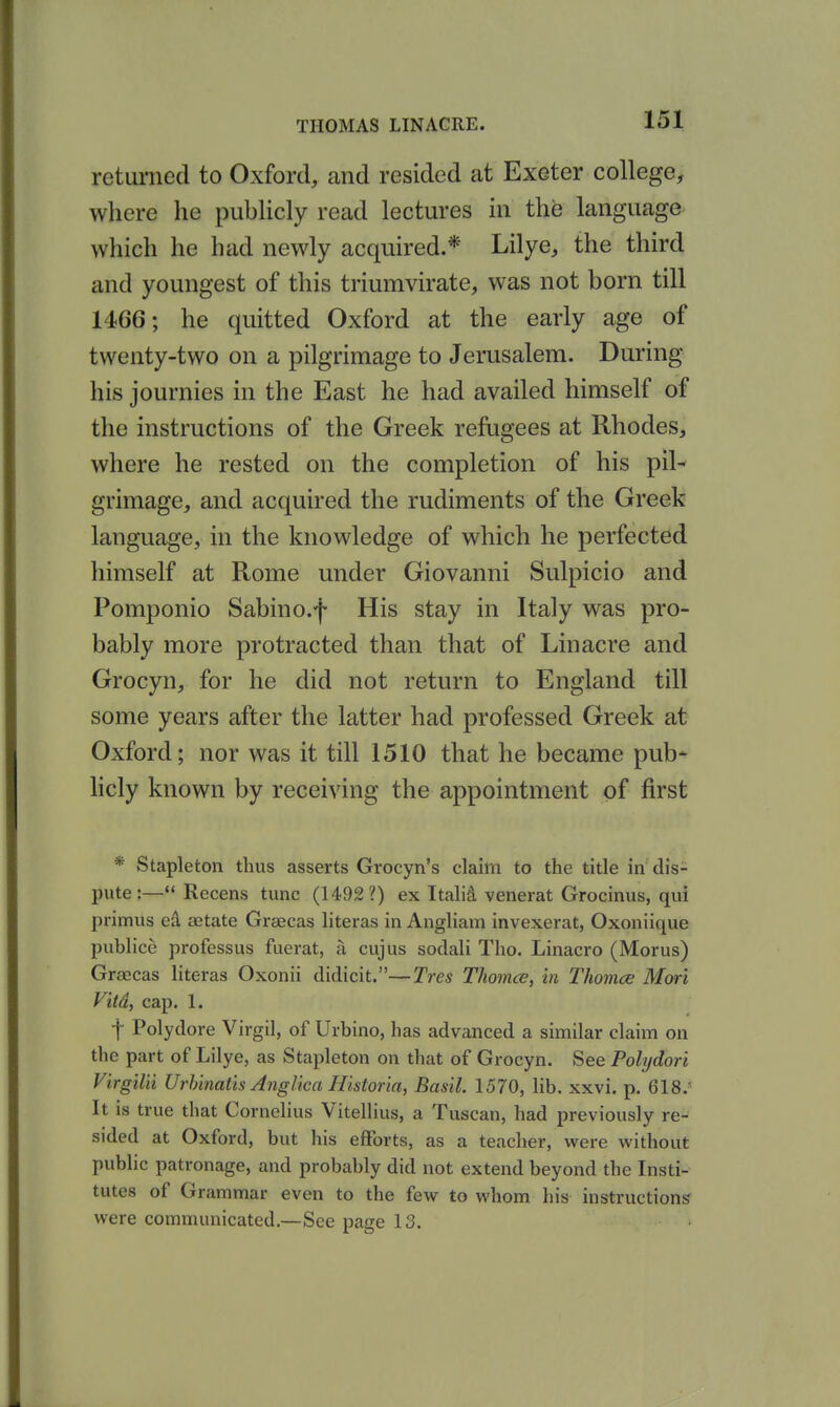 returned to Oxford, and resided at Exeter college, where he publicly read lectures in the language which he had newly acquired.* Lilye, the third and youngest of this triumvirate, was not born till 1466; he quitted Oxford at the early age of twenty-two on a pilgrimage to Jerusalem. During his journies in the East he had availed himself of the instructions of the Greek refugees at Rhodes, where he rested on the completion of his pil-* grimage, and acquired the rudiments of the Greek language, in the knowledge of which he perfected himself at Rome mider Giovanni Sulpicio and Pomponio Sabino.f His stay in Italy was pro- bably more protracted than that of Lin acre and Grocyn, for he did not return to England till some years after the latter had professed Greek at Oxford; nor was it till 1510 that he became pub* licly known by receiving the appointment of first * Stapleton thus asserts Grocyn's claim to the title in dis- pute:—*' Recens tunc (1492?) ex Italid venerat Grocinus, qui primus ed aetate Graecas literas in Angliam invexerat, Oxoniique publice professus fuerat, a cujus soclali Tho. Linacro (Morus) Graecas literas Oxonii didicit.—Tres Thomce, in Thomce Mori Vitd, cap. 1. f Polydore Virgil, of Urbino, has advanced a similar claim on the part of Lilye, as Stapleton on that of Grocyn. See Polijdori Virgilii Urhinatis Anglica Historia, Basil. 1570, lib. xxvi. p. 618.' It is true that Cornelius Vitellius, a Tuscan, had previously re- sided at Oxford, but his efforts, as a teacher, were without public patronage, and probably did not extend beyond the Insti- tutes of Grammar even to the few to whom his instructions were communicated.—See page 13.