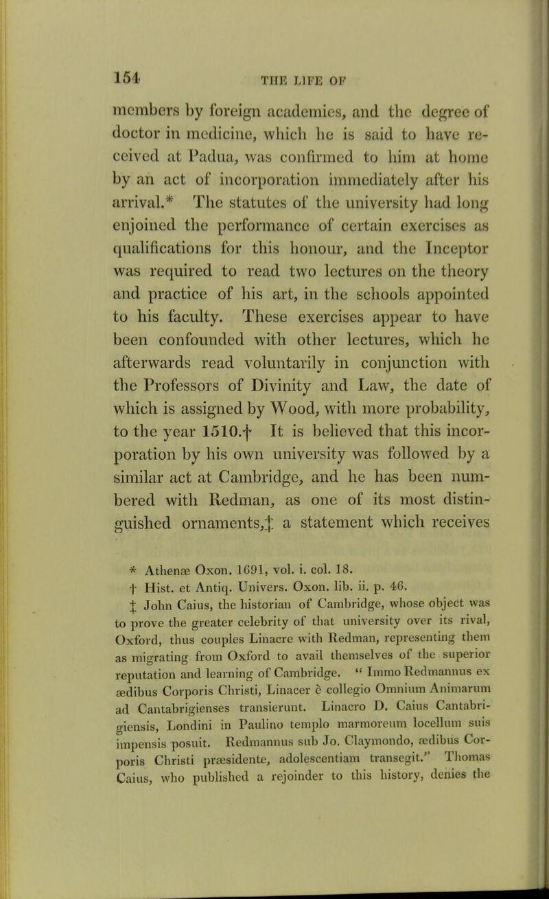 members by foreign academies, and the degree of doctor in medicine, which he is said to have re- ceived at Padua, was confirmed to him at home by an act of incorporation immediately after his arrival.* The statutes of the university had long enjoined the performance of certain exercises as qualifications for this honour, and the Inceptor was required to read two lectures on the theory and practice of his art, in the schools appointed to his faculty. These exercises appear to have been confounded with other lectures, which he afterwards read voluntarily in conjunction with the Professors of Divinity and Law, the date of which is assigned by Wood, with more probability, to the year 1510.f It is believed that this incor- poration by his own university was followed by a similar act at Cambridge, and he has been num- bered with Redman, as one of its most distin- guished ornaments,^ a statement which receives * Athenae Oxon. 1691, vol. i, col. 18. t Hist, et Antiq. Univers. Oxon. lib. ii. p. 46. J John Caius, the historian of Cambridge, whose object was to prove the greater celebrity of that university over its rival, Oxford, thus couples Linacre with Redman, representing them as migrating from Oxford to avail themselves of tlie superior reputation and learning of Cambridge.  Immo Redmannus ex sedibus Corporis Christi, Linacer c collegio Omnium Animarum ad Cantabrigienses transierunt. Linacro D. Caius Cantabri- giensis, Londini in Paulino templo marmoreum locellum suis impensis posuit. Redmannus sub Jo. Claymondo, a-dibus Cor- poris Christi prsesidente, adolescentiam transegit. Thomas Caius, who published a rejoinder to this history, denies the