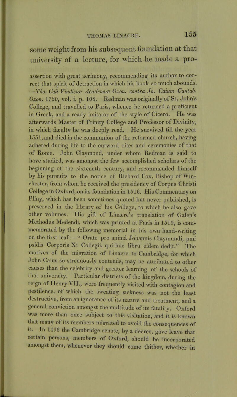 some weight from his subsequent foundation at that university of a lecture, for which he made a pro- assertion with great acrimony, recommending its author to cor- rect that spirit of detraction in which his book so much abounds. —Tho. Caii Vindicice Academice Oxon. contra Jo. Caium Cantab. Oxon. 1730, vol. i. p. 108. Redman was originally of St. John's College, and travelled to Paris, whence he returned a proficient in Greek, and a ready imitator of the style of Cicero. He was afterwards Master of Trinity College and Professor of Divinity, in which faculty he was deeply read. He survived till the year 1551, and died in the communion of the reformed church, having adhered during life to the outward rites and ceremonies of that of Rome. John Claymond, under whom Redman is said to have studied, was amongst the few accomplished scholars of the beginning of the sixteenth century, and recommended himself by his pursuits to the notice of Richard Fox, Bishop of Win- chester, from whom he received the presidency of Corpus Christi College in Oxford, on its foundation in 1516. His Commentary on Pliny, which has been sometimes quoted but never published, is preserved in the library of his College, to which he also gave other volumes. His gift of Linacre's translation of Galen's Methodus Medendi, which was printed at Paris in 1519, is com- memorated by the following memorial in his own hand-writing on the first leaf:— Orate pro animd Johannis Claymundi, pmi psidis Corporis Xi Collegii, qui hue libru eidem dedit. The motives of the migration of Linacre to Cambridge, for which John Caius so strenuously contends, may be attributed to other causes than the celebrity and greater learning of the schools of that university. Particular districts of the kingdom, during the reign of Henry VII., were frequently visited with contagion and pestilence, of which the sweating sickness was not the least destructive, from an ignorance of its nature and treatment, and a general conviction amongst the multitude of its fatality. Oxford was more than once subject to this visitation, and it is known that many of its members migrated to avoid the consequences of it. In 1496 the Cambridge senate, by a decree, gave leave that certain persons, members of Oxford, should be incorporated amongst them, whenever they should come thither, whether in
