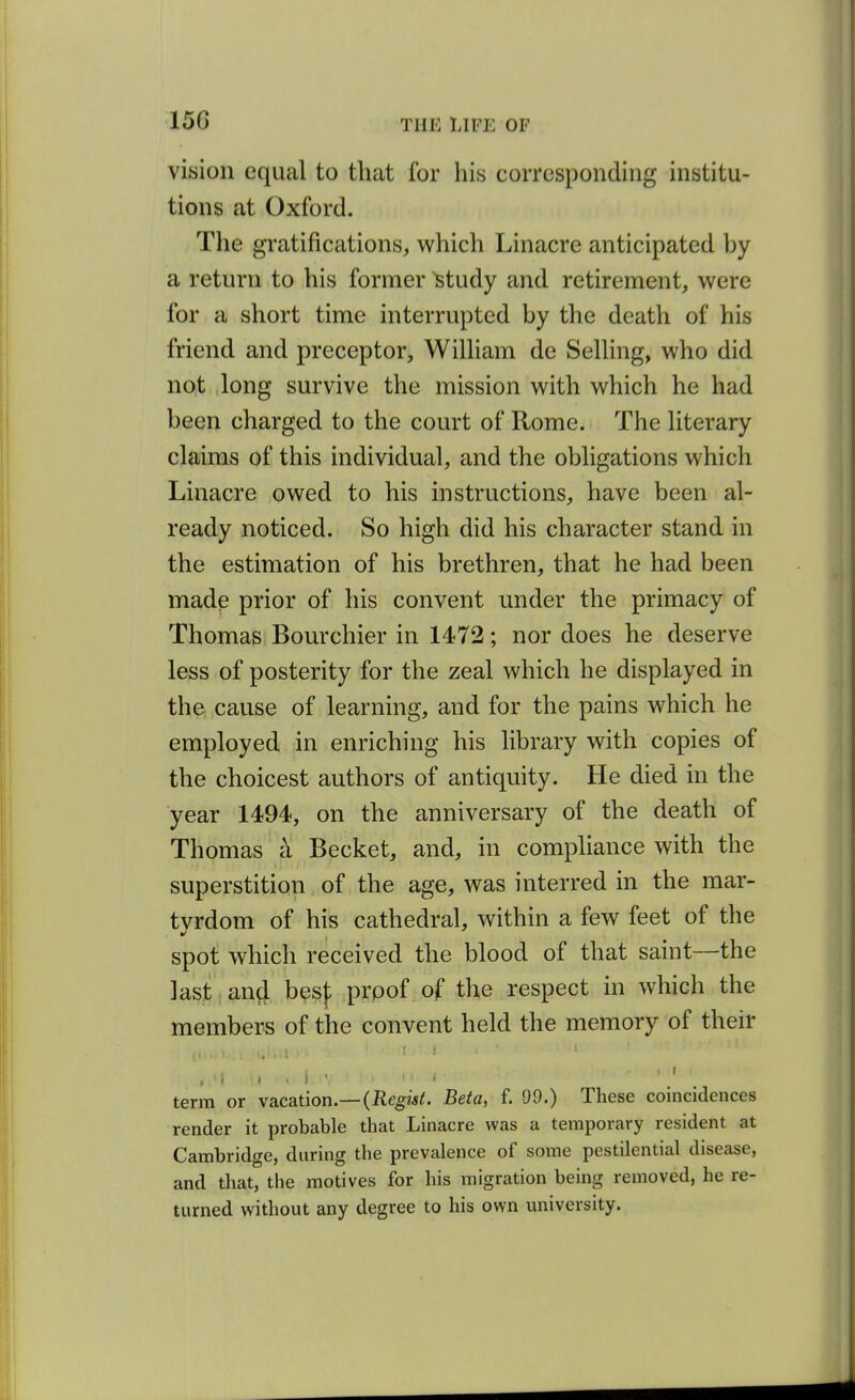 vision equal to that for his corresponding institu- tions at Oxford. The gratifications, which Linacre anticipated by a return to his former Study and retirement, were for a short time interrupted by the death of his friend and preceptor, Wilham de SelUng, who did not long survive the mission with which he had been charged to the court of Rome. The literary claims of this individual, and the obligations which Linacre owed to his instructions, have been al- ready noticed. So high did his character stand in the estimation of his brethren, that he had been made prior of his convent under the primacy of Thomas Bourchier in 1472; nor does he deserve less of posterity for the zeal which he displayed in the cause of learning, and for the pains which he employed in enriching his library with copies of the choicest authors of antiquity. He died in the year 1494, on the anniversary of the death of Thomas a Becket, and, in compliance with the superstition of the age, was interred in the mar- tvrdom of his cathedral, within a few feet of the spot which received the blood of that saint—the last and besf proof of the respect in which the members of the convent held the memory of their , r terra or vacation.—(Eegwi;. Beta, f. 99.) These coincidences render it probable that Linacre was a temporary resident at Cambridge, during the prevalence of some pestilential disease, and that, the motives for his migration being removed, he re- turned without any degree to his own university.