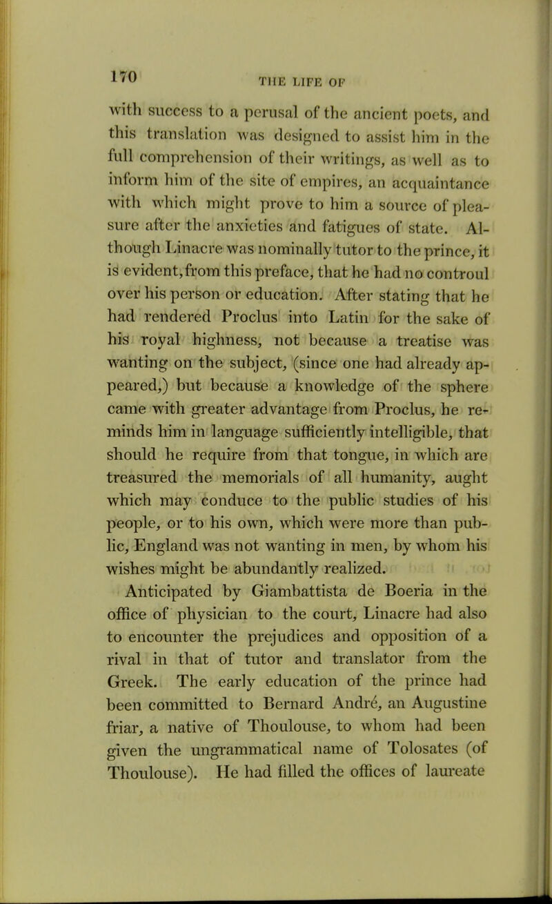 with success to a perusal of the ancient poets, and this translation was designed to assist him in the full comprehension of their writings, as well as to inform him of the site of empires, an acquaintance with which might prove to him a source of plea- sure after the anxieties and fatigues of state. Al- though Linacre was nominally tutor to the prince, it is evident,from this preface, that he had no controul over his person or education. After stating that he had rendered Proclus into Latin for the sake of his- royal highness, not because a treatise was wahting on the subject, (since one had already ap- peared,) but because a knowledge of the sphere came with greater advantage from Proclus, he re- minds him in language sufficiently intelligible, that should he require from that tongue, in which are treasured the memorials of all humanity, aught which may conduce to the public studies of his people, or to his own, which were more than pub- lic, England was not wanting in men, by whom his wishes might be abundantly realized. Anticipated by Giambattista de Boeria in the office of physician to the court, Linacre had also to encounter the prejudices and opposition of a rival in that of tutor and translator fr-om the Greek. The early education of the prince had been committed to Bernard Andr^ an Augustine friar, a native of Thoulouse, to whom had been given the ungrammatical name of Tolosates (of Thoulouse). He had filled the offices of laureate