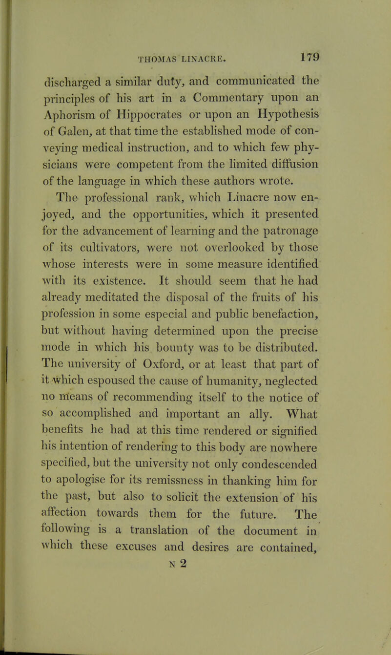 discharged a similar duty, and communicated the principles of his art in a Commentary upon an Aphorism of Hippocrates or upon an Hypothesis of Galen, at that time the established mode of con- veying medical instruction, and to which few phy- sicians were competent from the limited diffusion of the language in which these authors wrote. The professional rank, which Linacre now en- joyed, and the opportunities, which it presented for the advancement of learning and the patronage of its cultivators, were not overlooked by those whose interests were in some measure identified with its existence. It should seem that he had already meditated the disposal of the fruits of his profession in some especial and public benefaction, but without having determined upon the precise mode in which his bounty was to be distributed. The university of Oxford, or at least that part of it which espoused the cause of humanity, neglected no means of recommending itself to the notice of so accomplished and important an ally. What benefits he had at this time rendered or signified his intention of rendering to this body are nowhere specified, but the university not only condescended to apologise for its remissness in thanking him for the past, but also to sohcit the extension of his affection towards them for the future. The following is a translation of the document in which these excuses and desires are contained, N 2