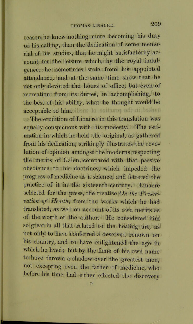 reason he knew nothing more becoming his duty or his calHng, than the dedication of some memo- rial of his studies, that he might satisfactorily ac- count for the leisure which, by the royal indul- gence, . he: sometimes stole from his appointed attendance, and at the same time show that he not only devoted the hours of office, but eyen of recreation from its duties, in accomplishing, to the best of his ability, what he thought would be acceptable to him. ' The erudition of Li nacre in this translation was equally conspicuous with his modesty. The esti- mation in which he held the original, as gathered from his dedication, strikingly illustrates the revo- lution of opinion amongst the moderns respecting the merits of Galen, compared with that passive obedience to his doctrines, which impeded the progi-ess of medicine as a science, and fettered the practice of it in the sixteenth century. Linacre selected for the press, the treatise On the Preser- vation of Health, from the works which he had' translated, as well on account of its own merits as' of the worth of the author. He considered him^ so great in all that related to the healing art, as' not only to have conferred a deserved renown on his country, and to have enlightened the age in which he hved; but by the fame of his own name to have thrown a shadow over the greatest men, not excepting even the father of medicine, who before his time had either effected the discovery