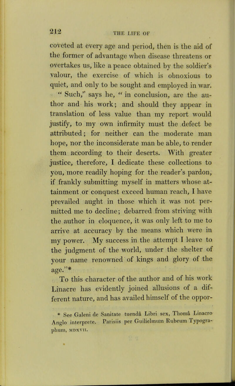 coveted at every age and period, then is the aid of the former of advantage when disease threatens or overtakes us, hke a peace obtained by the soldier's valour, the exercise of which is obnoxious to quiet, and only to be sought and employed in war.  Such, says he,  in conclusion, are the au- thor and his work; and should they appear in translation of less value than my report would justify, to my own infirmity must the defect be attributed; for neither can the moderate man hope, nor the inconsiderate man be able, to render them according to their deserts. With greater justice, therefore, I dedicate these collections to you, more readily hoping for the reader's pardon, if frankly submitting myself in matters whose at- tainment or conquest exceed human reach, I have prevailed aught in those which it was not per- mitted me to decline; debarred from striving with the author in eloquence, it was only left to me to arrive at accuracy by the means which were in my power. My success in the attempt I leave to the judgment of the world, under the shelter of your name renowned of kings and glory of the age.* To this character of the author and of his work Linacre has evidently joined allusions of a dif- ferent nature, and has availed himself of the oppor- * See Galeni de Sanitate tuendi Libri sex, Thomi Linacro Anglo interprete. Paiisiis per Guilielmum Rubeum Typogra-
