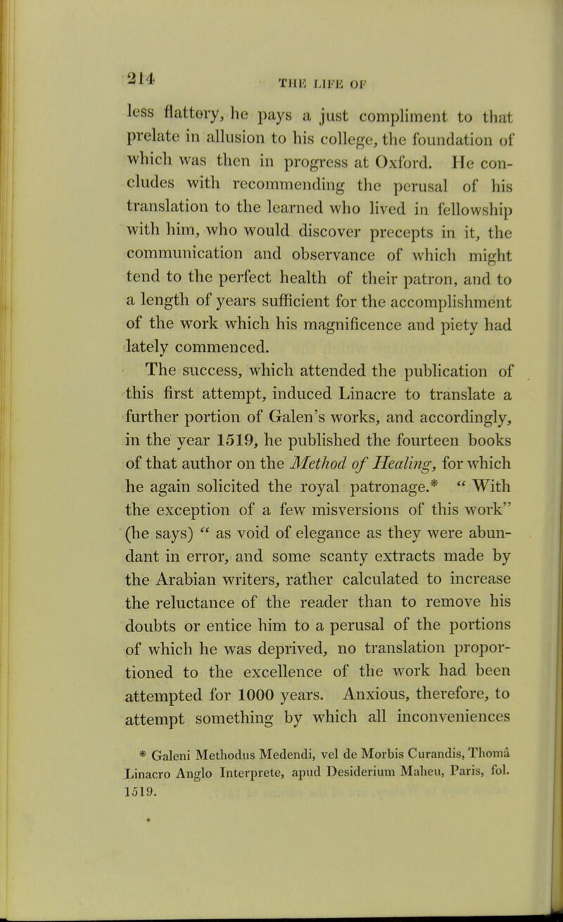 -1* T1I15 LIFE OF less flattery, he pays a just compliment to that prelate in allusion to his college, the foundation of which was then in progress at Oxford. He con- cludes with recommending the perusal of his translation to the learned who lived in fellowship with him, who would discover precepts in it, the communication and observance of which might tend to the perfect health of their patron, and to a length of years sufficient for the accomplishment of the work which his magnificence and piety had lately commenced. The success, which attended the publication of this first attempt, induced Linacre to translate a further portion of Galen's works, and accordingly, in the year 1519, he published the fourteen books of that author on the Method of Healing, for which he again solicited the royal patronage.*  With the exception of a few misversions of this work (he says)  as void of elegance as they were abun- dant in error, and some scanty extracts made by the Arabian writers, rather calculated to increase the reluctance of the reader than to remove his doubts or entice him to a perusal of the portions of which he was deprived, no translation propor- tioned to the excellence of the w^ork had been attempted for 1000 years. Anxious, therefore, to attempt something by which all inconveniences * Galeni Methoclus Medendi, vel de Morbis Curandis, Thoma Linacro Anglo Interprete, apiid Desideriuin Malieu, Paris, fol.