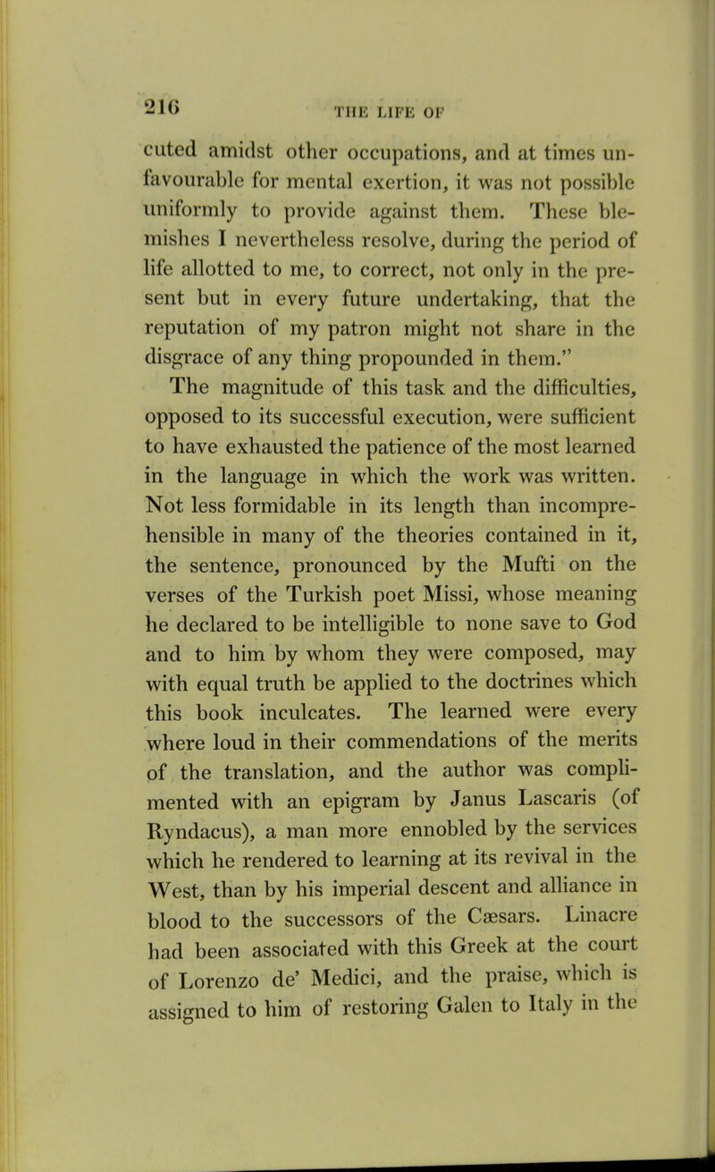 21G cuted amidst other occupations, and at times un- favourable for mental exertion, it was not possible uniformly to provide against them. These ble- mishes I nevertheless resolve, during the period of life allotted to me, to correct, not only in the pre- sent but in every future undertaking, that the reputation of my patron might not share in the disgrace of any thing propounded in them. The magnitude of this task and the difficulties, opposed to its successful execution, were sufficient to have exhausted the patience of the most learned in the language in which the work was written. Not less formidable in its length than incompre- hensible in many of the theories contained in it, the sentence, pronounced by the Mufti on the verses of the Turkish poet Missi, whose meaning he declared to be intelhgible to none save to God and to him by whom they were composed, may with equal truth be applied to the doctrines which this book inculcates. The learned were every where loud in their commendations of the merits of the translation, and the author was comph- mented vnth an epigram by Janus Lascaris (of Ryndacus), a man more ennobled by the services which he rendered to learning at its revival in the West, than by his imperial descent and alliance in blood to the successors of the Caesars. Linacre had been associated with this Greek at the court of Lorenzo de' Medici, and the praise, which is assigned to him of restoring Galen to Italy in the