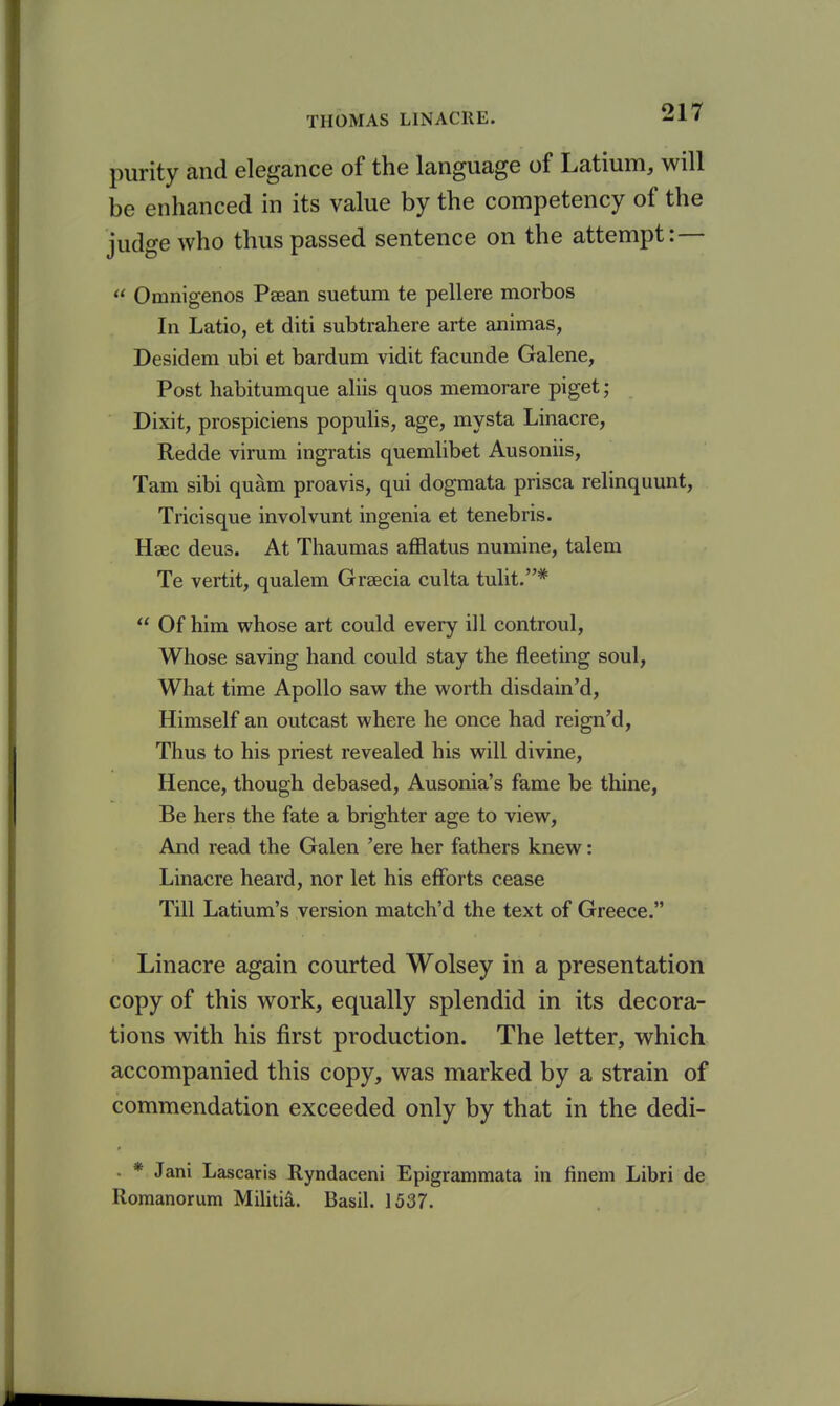 purity and elegance of the language of Latium, will be enhanced in its value by the competency of the judge who thus passed sentence on the attempt: —  Omnigenos Psean suetum te pellere morbos In Latio, et diti subtrahere arte animas, Desidem ubi et bardum vidit facunde Galene, Post habitumque aliis quos memorare piget ; Dixit, prospiciens populis, age, mysta Linacre, Redde virum ingratis quemlibet Ausoniis, Tarn sibi quam proavis, qui dogmata prisca relinquunt, Tricisque involvunt ingenia et tenebris. Hsec deus. At Thaumas afflatus numine, talem Te vertit, qualem Grsecia culta tulit.*  Of him whose art could every ill controul, Whose saving hand could stay the fleeting soul. What time Apollo savs^ the vv^orth disdain'd. Himself an outcast where he once had reign'd. Thus to his priest revealed his will divine, Hence, though debased, Ausonia's fame be thine, Be hers the fate a brighter age to view. And read the Galen 'ere her fathers knew: Linacre heard, nor let his efforts cease Till Latium's version match'd the text of Greece. Linacre again courted Wolsey in a presentation copy of this work, equally splendid in its decora- tions with his first production. The letter, which accompanied this copy, was marked by a strain of commendation exceeded only by that in the dedi- . * Jani Lascaris Ryndaceni Epigrammata in finem Libri de Romanorum Militia. Basil. 1537.