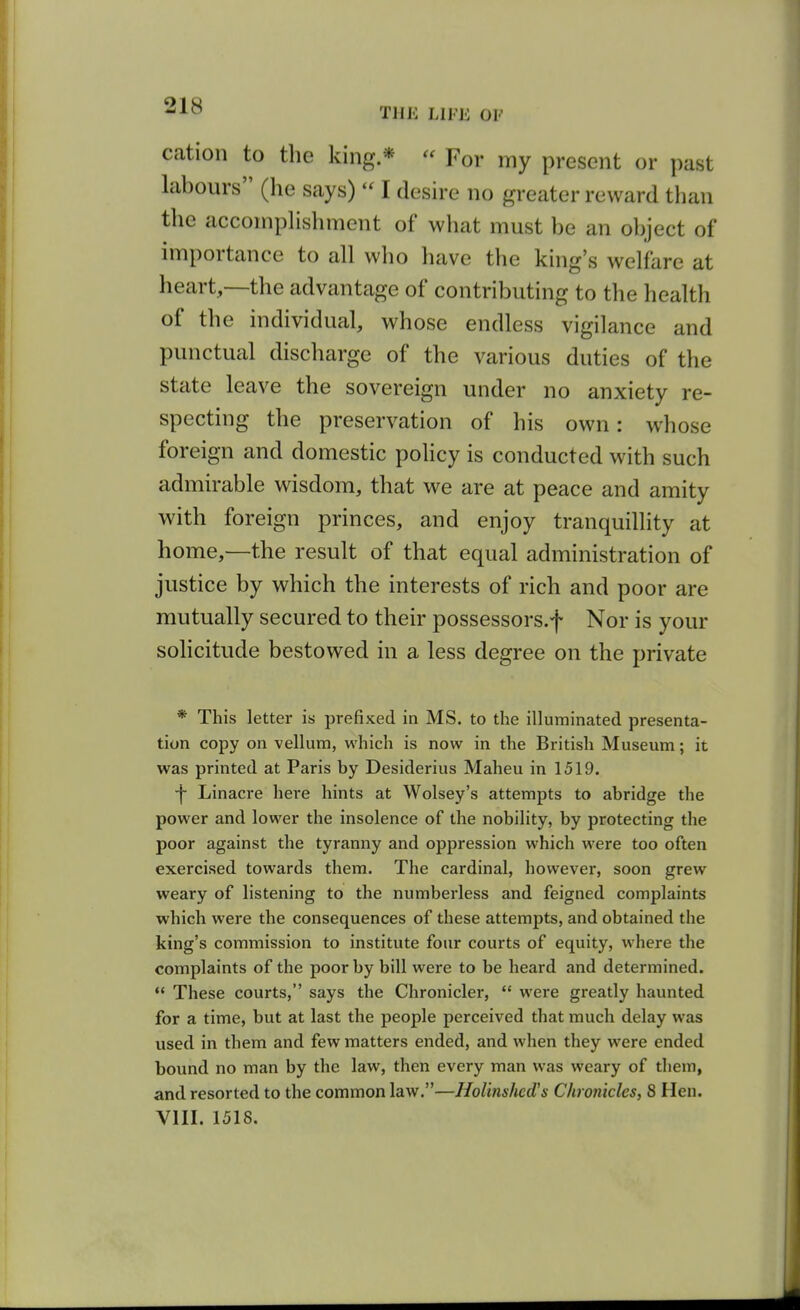 cation to the king *  For my present or past labours (he says)  I desire no greater reward than the acconipHshment of what must be an object of importance to all who have the king's welfare at heart,—the advantage of contributing to the health of the individual, whose endless vigilance and punctual discharge of the various duties of the state leave the sovereign under no anxiety re- specting the preservation of his own: whose foreign and domestic pohcy is conducted with such admirable wisdom, that we are at peace and amity with foreign princes, and enjoy tranquillity at home,—the result of that equal administration of justice by which the interests of rich and poor are mutually secured to their possessors.f Nor is your solicitude bestowed in a less degree on the private * This letter is prefixed in MS. to the illuminated presenta- tion copy on vellum, which is now in the British Museum; it was printed at Paris by Desiderius Maheu in 1519. •f Linacre here hints at Wolsey's attempts to abridge the power and lower the insolence of the nobility, by protecting the poor against the tyranny and oppression which were too often exercised towards them. The cardinal, however, soon grew weary of listening to the numberless and feigned complaints which were the consequences of these attempts, and obtained the king's commission to institute four courts of equity, where the complaints of the poor by bill were to be heard and determined.  These courts, says the Chronicler,  were greatly haunted for a time, but at last the people perceived that much delay was used in them and few matters ended, and when they w-ere ended bound no man by the law, then every man was weary of them, and resorted to the common law.—Holinshed's Chronicles, 8 Hen. VIII. 1518.