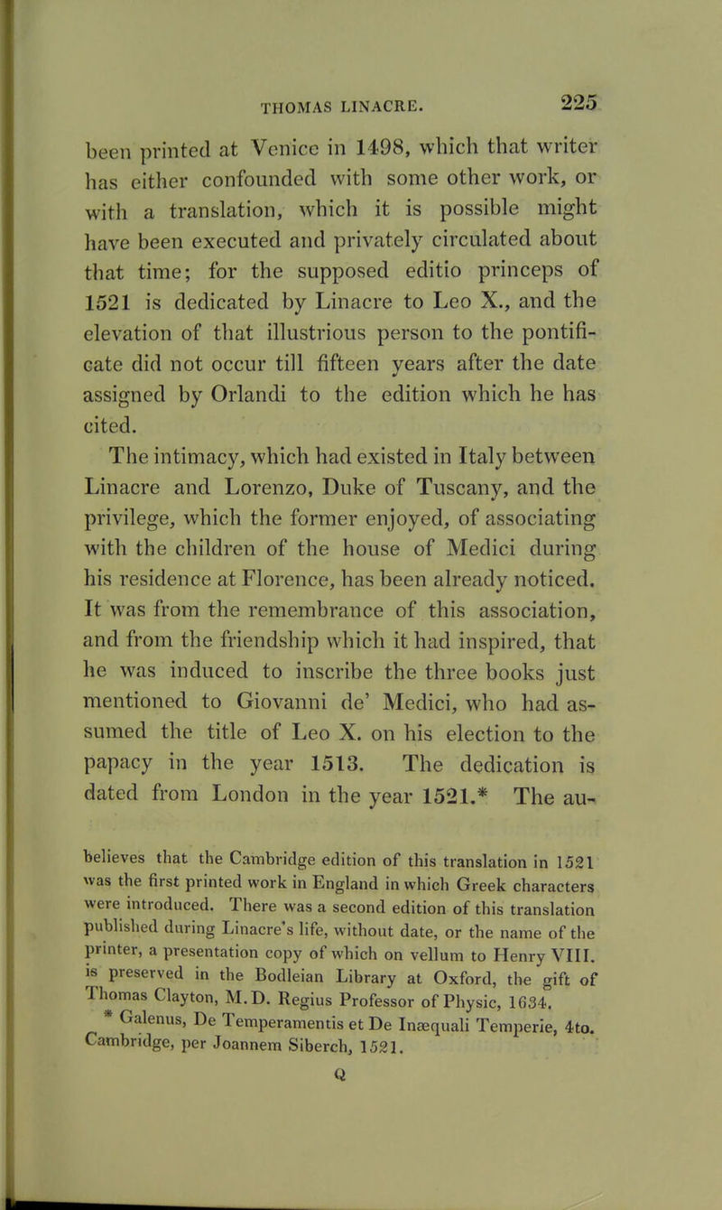 been printed at Venice in 1498, which that writer has either confounded with some other work, or with a translation, which it is possible might have been executed and privately circulated about that time; for the supposed editio princeps of 1521 is dedicated by Linacre to Leo X., and the elevation of that illustrious person to the pontifi- cate did not occur till fifteen vears after the date assigned by Orlandi to the edition which he has cited. The intimac}^, which had existed in Italy between Linacre and Lorenzo, Duke of Tuscany, and the privilege, which the former enjoyed, of associating with the children of the house of Medici during his residence at Florence, has been already noticed. It was from the remembrance of this association, and from the friendship which it had inspired, that he was induced to inscribe the three books just mentioned to Giovanni de' Medici, who had as- sumed the title of Leo X. on his election to the papacy in the year 1513. The dedication is dated from London in the year 1521.* The au- believes that the Cambridge edition of this translation in 1521 was the first printed work in England in which Greek characters were introduced. There was a second edition of this translation published during Linacre's life, without date, or the name of the printer, a presentation copy of which on vellum to Henry VIII. is preserved in the Bodleian Library at Oxford, the gift of Thomas Clayton, M.D. Regius Professor of Physic, 1634. Galenus, De Temperamentis et De Iniequali Temperle, 4to. Cambridge, per Joannem Siberch, 1521. Q