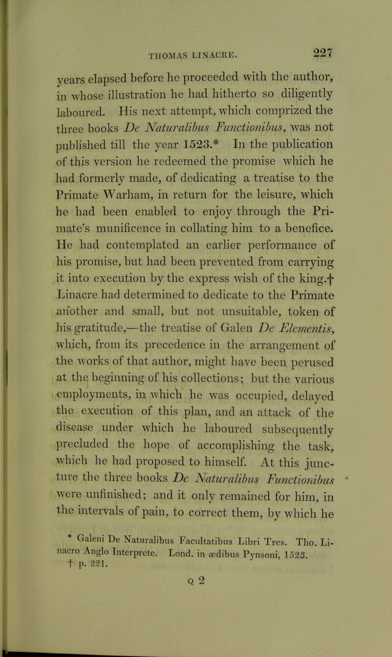 years elapsed before he proceeded with the author, in whose illustration he had hitherto so diligently laboured. His next attempt, which comprized the three books De Naturalibus Fu?ictio?nbus, was not published till the year 1523.* In the publication of this version he redeemed the promise which he had formerly made, of dedicating a treatise to the Primate Warham, in return for the leisure, which he had been enabled to enjoy through the Pri- mate's munificence in collating him to a benefice. He had contemplated an earlier performance of his promise, but had been prevented from carrying Jt into execution by the express wish of the king.-f Linacre had determined to dedicate to the Primate another and small, but not unsuitable, token of his gratitude,—the treatise of Galen De Elementis, which, from its precedence in the arrangement of the works of that author, might have been perused at the beginning of his collections; but the various employments, in which he w^as occupied, delayed the execution of this plan, and an attack of the disease under which he laboured subsequently precluded the hope of accomplishing the task, which he had proposed to himself. At this junc- ture the three books De Naturalibus Functionibus were unfinished; and it only remained for him, in the intervals of pain, to correct them, by which he * Galeni De Naturalibus Facultatibus Libri Tres. Tho. Li- nacro Anglo Tnterprete. Lond. in sedibus Pynsoni, 1523. t p. 221. Q 2