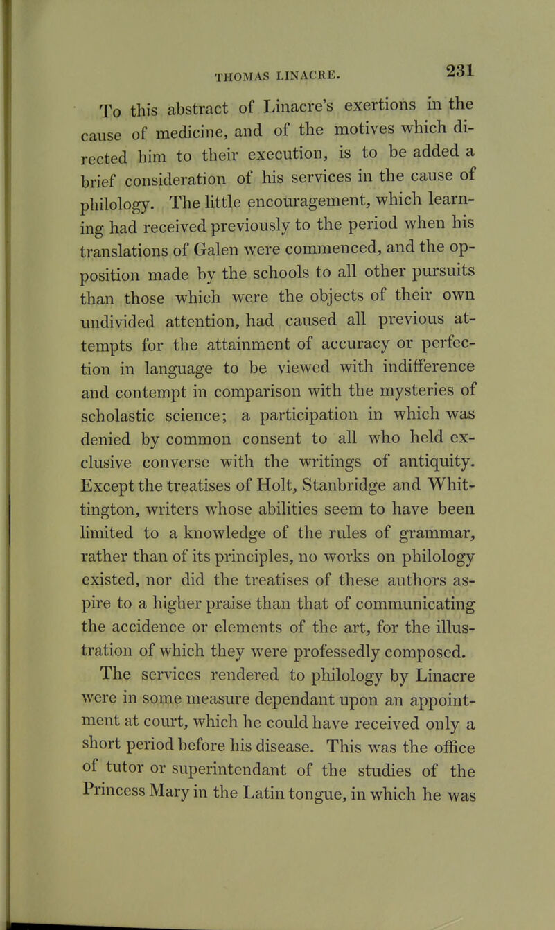 To this abstract of Linacre's exertions in the cause of medicine, and of the motives which di- rected him to their execution, is to be added a brief consideration of his services in the cause of pliilology. The little encouragement, which learn- ing had received previously to the period when his translations of Galen were commenced, and the op- position made by the schools to all other pursuits than those which were the objects of their own undivided attention, had caused all previous at- tempts for the attainment of accuracy or perfec- tion in language to be viewed with indifference and contempt in comparison with the mysteries of scholastic science; a participation in which was denied by common consent to all who held ex- clusive converse with the writings of antiquity. Except the treatises of Holt, Stanbridge and Whit- tington, writers whose abilities seem to have been limited to a knowledge of the rules of grammar, rather than of its principles, no works on philology existed, nor did the treatises of these authors as- pire to a higher praise than that of communicating the accidence or elements of the art, for the illus- tration of which they were professedly composed. The services rendered to philology by Linacre were in some measure dependant upon an appoint- ment at court, which he could have received only a short period before his disease. This was the office of tutor or superintendant of the studies of the Princess Mary in the Latin tongue, in which he was