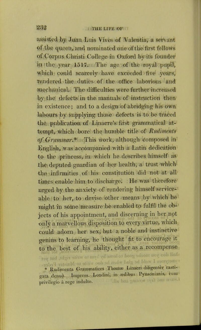 I i^E I/IPE OP c^spisited by Juan Luis Viviis of i\^alentia, a s<srvant <^f ,tbc queen,, antl nominated one of the first fellows qf,P(;)^'pn3,Chiusti CollcgCMin Oxford byits founder in itbehyearidSHniiiLThe agei^Dfithfe'-r^yal '-pu^li, ^bifibi CiQuld scaMC«lyi'>bave exceeded five' ye^W,' irendered itJbfO duties->6fi the office laborious and mechanical. The difficulties were further increased by;the; defects in the manuals of instruction then in existence; and to a design of abridging his own labours by supplying tbose defects is to be traced tbi^j.ppbibca^iioiiii of Linacre?S'fifs^ grammatical at- tempt^ which bore^ libe humble title of Rudiments of Grammar^f^ work, although composed iti' English, was accompanied with a Latin dedication <p. !bhe ^princess, in which he describes himself as thei deputed guardian of her health, a trust which^ th^;infirmities of his constitution did not at all tiE^i^si equable him-to dischatrgel He was therefore' urged by, the (anxiety> ofi Tendering himself sertiiJfeJ-' ahlCi (to i her, to : devise 'Other - means ^ by which' ' might in some measure be enabled to fulfil the db^ jects of his appointment, and discerning in her not onlv a marvellous disposition to every virtue, which could' adorn.; heo?! feexy but - a noble and instinctive genius'to learning, he 'thought fit to encourage it to the; l]est^^hi^;;^^^^ K,udimenta Grammatices Thomae Linacri diligenter casti- gata denud. Impress. . Londini, in aedibus Pynsonianis, cum privilegio a rege indulto.