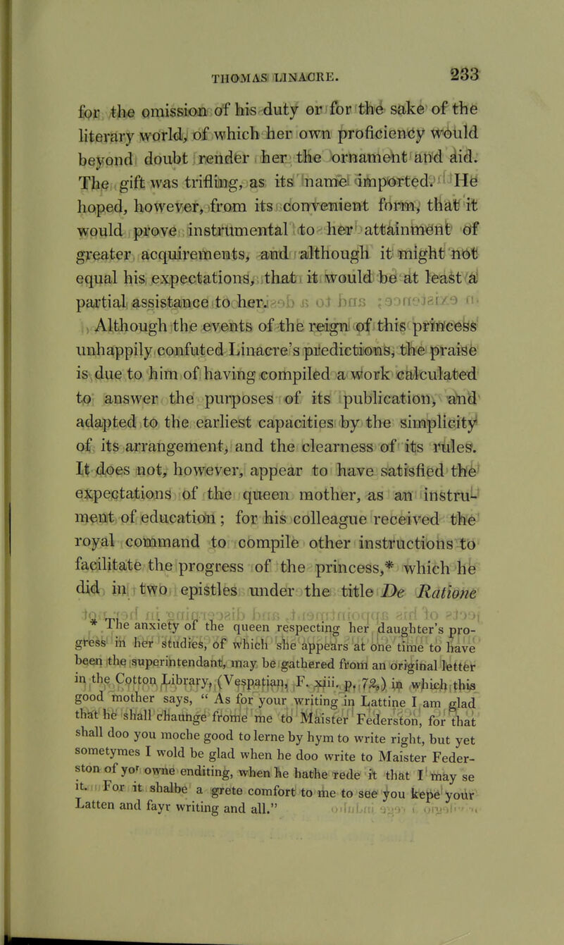 Iqc, /th« omission of his duty or for tM sake of the literary world, of which her own proficiency W(!)uld beyond doubt render . her tiliie ornament and did; Tbie . gift was trifling, as its iname imp'ortedt''i ^H^ hoped, howey>er, >from its ndontemient formv that^ it would prove instmmental ttto^iieafbattMntnJgiife greater acquirements, and although it might ftbt! equal his expectations, that * it would be at least partial assistance to her.r?,9b ii oi has ;eoneizU^ n. i. Although the events of the reign' of this princess' imhappilyconfuted Linaere's piledietitoiaSj the praisfe is-, due to h im I of i havitig icompiled w wtork' >eaAculated to answer the purposes of its publication, a^S adapted to the earliest capacities by the simplicity* of its arrangement, and the clearness of its rules, lidoes not, however, appear to have satisfied th^ qjipeiQtations of the queen mother, as an instru^J n^f^tSft) of iediacatiolil; for his colleague reOeived tl^ royal command ;tQnc6mpile other insttuctibhs tb' facihtate the progress ;of the princess,* which hk di(4; in, two epistles under the title Z>e Ratione 1 he anxiety of the queen respecting her, daughter's pro- gress in her studies, of which s^e appears at one time to have' beeq ithe superintendant, may be gathered from an original letter in the Cottw^ib^-ary,,(V9^p,a^^^^^ xiii. p,.7£,) ixf. whieh.thi^ good mother says, « As for your writing in Lattine I am glad th^-t he shall cHauhge fi^ohiJ 'liie ib ^ jJlMster' Federston^ for that shall doo you moche good tolerne by hym to write right, but yet sometymes I wold be glad when he doo write to Maister Feder- ston of yor owne enditing, when he hathe tede it that I' wiky se It. For it shalbe a grete comfort to me to see^ou kepe'yodr- Latten and fayr writing and all. ,