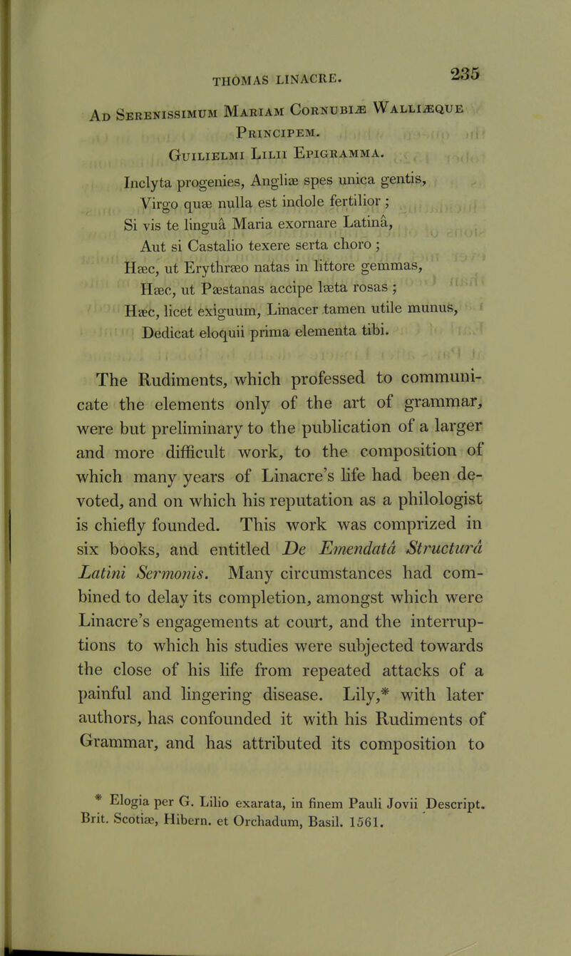 Ad Serenissimum Mariam CoRNUBiiB Walli^que Principem. GUILIELMI LiLIl EpIGRAMMA. Inclyta progenies, Angliae spes unica gentis, Virgo quae nulla est indole fertilior ; Si vis te linscua Maria exornare Latina, Aut si Castalio texere serta choro ; Hsec, ut Erythraeo natas in littore gemmas, Hsec, ut Paestanas accipe Iseta rosas ; Heec, licet exiguum, Linacer tamen utile munus, Dedicat eloquii prima elementa tibi. The Rudiments, which professed to communi- cate the elements only of the art of grammar, were but preHminary to the publication of a larger and more difficult work, to the composition of which many years of Linacre's life had been de- voted, and on which his reputation as a philologist is chiefly founded. This work was comprized in six books, and entitled De Emendatd Structura Latini Sermonis. Many circumstances had com- bined to delay its completion, amongst which were Linacre's engagements at court, and the interrup- tions to which his studies were subjected towards the close of his life from repeated attacks of a painful and lingering disease. Lily,* with later authors, has confounded it with his Rudiments of Grammar, and has attributed its composition to * Elogia per G. Lilio exarata, in finem Pauli Jovii Descript. Brit. Scotiae, Hibern. et Orchadum, Basil. 1561.