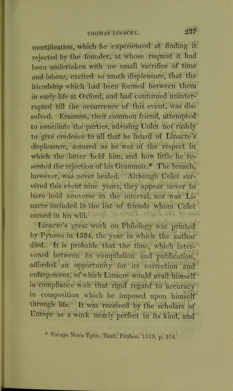 THOMAS LINAt^RF,. mortificatioil, which he experienced at fii\dihg it' rejected by the founder, at whose request it had been undertaken with''n'o' small sacrifice of tim^p an'd'lab(^r; <3!i:dt^d 'Sd 'ttiuch displeasure, that th^' friendship whibh 'had Tbe^' formed betw^^ti' th^ltf ih earfy hfe^t Oj^fdrd, and had cdtitii^u'ed'iinihte't'- rupted till thl^ occurrence of this event, was di^-^^ solved. Erasmli^, their common friend, alttempted!' to GOncihate the parties, advising Colet not rashl;^' tc '^Vfe^ ci^^dfetick'^6'^all that he he!ard of lifeafcfd'i' di^pl^^^\i^i''feiir^d^'^^ U^^'^d'-Si M'^tes^'^l which thd 'Mter held hirti,^^tid kbW little He' se'iited thel r^jfectron of his Grammar.* The breach, however. Was never healed. Although Colet sUrC'' vived this event nfe'e ybars, they appeal* nevei^ ^t'd ' haVe -held -(Ijinvet-gfe Itt- tli6''interval, ndi*'lWd'ti4'' nafeVfe^ittdhd^d i^\h'e1fslf^'6/^ friehds whbifi'^C'crfe'P nkttf^d:JiWMs'i^ilK^-' '^'^'^ ^^ '''''''^ ■^^'^''^ ^^^^ ^^^^^^ ^'ILfi'i^UdfJ^^fe''gt^at' work on Philology was printed^^ by Pyiison in 1524, the year in which the autho^^ dm: ft is fji-obable that the tirhe. Which inter- vetied between its' compilatio'il' Uu^' 'piib!icatiorf; ^ affordedl^aH^ ii|ip6huiA}^^»f6^f'it^'ftoi»ffecli enq-ai^gefel^tV xbf which^Uiriatr^' ^yulrf aVdW^lmsfetf in^eriftfpfi^riee^ith that rigid' r^gatd'^o 'accurac^^^ in composition which he imposed upon himself^ through life:'-'It'was received by the scholars of Europe as a work nearly perfect in its kind, aM''' * Farago Nova EplJl •'tof'Froben. 1519, p. 314.