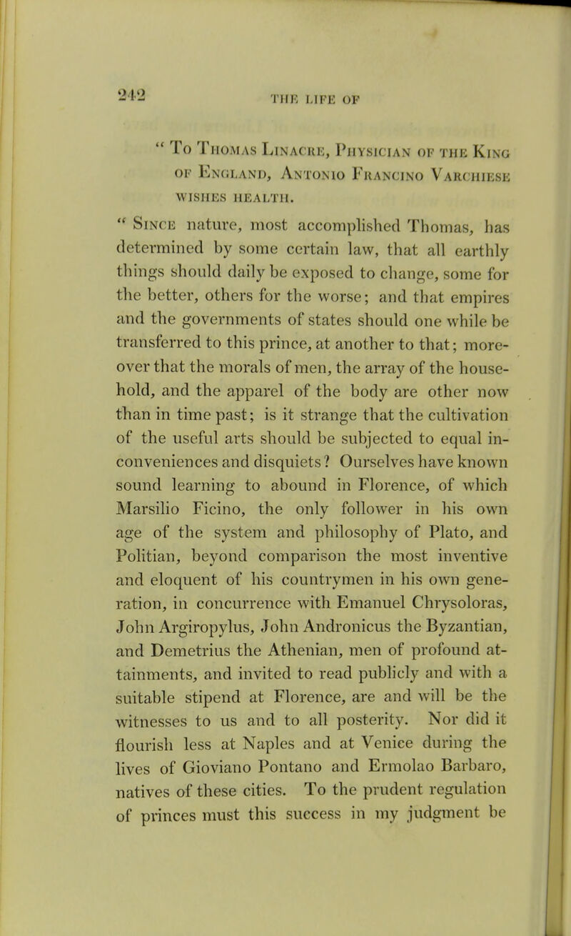 21'2 ToT IIOMAS LiNACRE, PlIYSICIAN OF THE KiNG OF England, Antonio Fuancino Varchiese WISHES health.  Since nature, most accomplished Thomas, has determined by some certain law, that all earthly things should daily be exposed to change, some for the better, others for the worse; and that empires and the governments of states should one while be transferred to this prince, at another to that; more- over that the morals of men, the array of the house- hold, and the apparel of the body are other now than in time past; is it strange that the cultivation of the useful arts should be subjected to equal in- conveniences and disquiets ? Ourselves have known sound learning to abound in Florence, of which Marsilio Ficino, the only follower in his own age of the system and philosophy of Plato, and Politian, beyond comparison the most inventive and eloquent of his countrymen in his own gene- ration, in concurrence with Emanuel Chrysoloras, John Argiropylus, John Andronicus the Byzantian, and Demetrius the Athenian, men of profound at- tainments, and invited to read publicly and with a suitable stipend at Florence, are and will be the witnesses to us and to all posterity. Nor did it flourish less at Naples and at Venice during the lives of Gioviano Pontano and Ermolao Barbaro, natives of these cities. To the prudent regulation of princes must this success in my judgment be