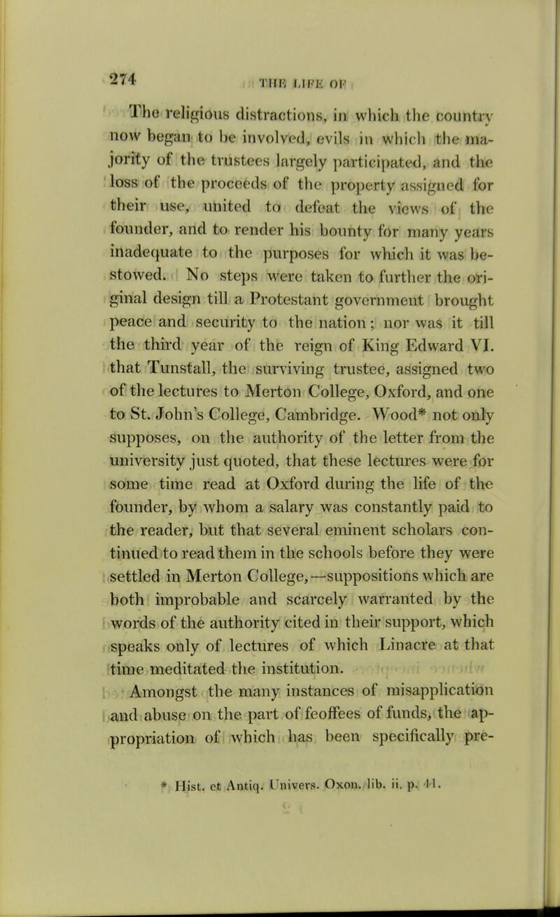 The religious distractions, in wliich the country now began to be involved, evils in which the ma- jority of the trustees largely y)articipated, and the loss of the proceeds of the pro])erty assigned for their use, united to defeat the views of the founder, and to render his bounty for many years inadequate to the purposes for which it was be- stowed. No steps were taken to further the ori- ginal design till a Protestant government brought peace and security to the nation; nor was it till the third year of the reign of King Edward VI. that Tunstall, the surviving trustee, assigned two of the lectures to Merton College, Oxford, and one to St. John's College, Cambridge. Wood* not only supposes, on the authority of the letter from the university just quoted, that these lectures were for some time read at Oxford during the life of the founder, by whom a salary was constantly paid to the reader, but that several eminent scholars con- tinued to read them in the schools before they were { settled in Merton College,—suppositions which are both improbable and scarcely warranted by the i words of the authority cited in their support, which nspeaks only of lectures of which Linacre at that time meditated the institution. / Amongst the many instances of misapphcatidn and abuse on the part of feoffees of funds, the ap- propriation of which has been specifically pre-