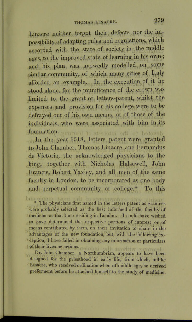 Linacre neither forgot their defects »pr the ixnr possibiHty of adapting rules , and ^.-egjulations, which accorded with, t^^. sfa^te.of; society,in: the middle ages, to the improved state of learning ip^^ii^ oyfpf; a;jd his, plan was avowedly modelled.voi^ . so.me similar community, of which many citie^ of Italy afforded an example. In the execution, of jt ]ie stoo(^ alone, for. the mv:\nificence of the crown was .Iji^Jt^^d to the grapt.qf Jetters-patenjt,,w)iils^^^ expenses ^and provision for his college wqre to defrayed out of his own means, or of those. Qf ^he individuals, who were associated with him in its f foundation. ,,iln the year 1518, letters patent were granted to John Chamber, Thomas Linacre, and Fernandias de Victoria, the acknowledged physicians to the ^J^ing, together with Nicholas Halsewell, John .,JFrancis, Robert Yaxley, and all men of the same faculty in London, to be incorporated as one body and perpetual community or college.* To this * The physicians first named in the letters patent as grantees were probably selected as the best informed of the faculty of medicine at that time residing in London. I could have wishjed jtp jbave determined the respective portions of interest or of J means contributed by them, on their invitation to share in the advantages of the new foundation, but, with the following ex- • 'ception, I have failed in obtaining any information or particulars ! of their lives or actions. Dr. John Chamber, a Northumbrian, appears to have been designed for the priesthood in early life, from which, unlike Linacre, who received ordination when of middle age, he derived preferment before he attached himself to the §tudy of medicine.