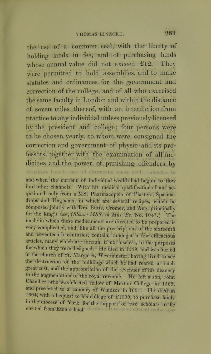 the' use of a common seal, with tlie' liberty of holding lands in fee, and of purchasing lands whose annual value did not exceed £12. They were permitted to hold assemblies, and to make statutes and ordinances for the government and correction of the college, and of all who exercised the same faculty in London and within the distance of seven miles thereof, with an interdiction from practice to any individual unless previously licensed by the president and college; four persons were to be chosen yearly, to whom were consigned the Correction and government of physic arid'its'pro* fessors, together with the exiamination of all ,me- dicines and tji§,ipower,.,(psf,ipunisbing ,p|fenders by and when the current of Ihdiviau'al'Wkl'llK'Fad begun to jfJow into other channels. With his medical qualifications T am ac- quainted only from a MS. Pharmacopeia of Plasters, Spasma- draps and Unguents, in which are several recipes, which he composed jointly with Drs. Butt^, Cronier, attd Ang, J)rincipally for the king's use, {Sloan'^ MSS. in Miis. Br. No. 1047.) The mode in which these medicaments are directed to be prepared ik very complicated, and, like all the prescriptions of the sixteenth and seventeenth centuries, contain, amongst a few efficacious articles, many which are foreign, if not useless, to the purposed for which they were designed. He died in 1549, and was buried in the church of St. Margaret, Westminster, having lived to see the destruction of the buildings which he had rearM at sUch great cost, and the appropriation of the revenues of his deanefy to the augmentation of the royal revenue. He left a son, John Chamber, who was elected fellow of Merton College in 1569, and presented to a canonry of Windsor in 1601. He died ift 1604, with a bequest to his college of ^1000, to purchase lands in the diocese of York for the^uWt of tw6 scholars to bfe elected from Etbn school. -hdh-.Im . > u .,