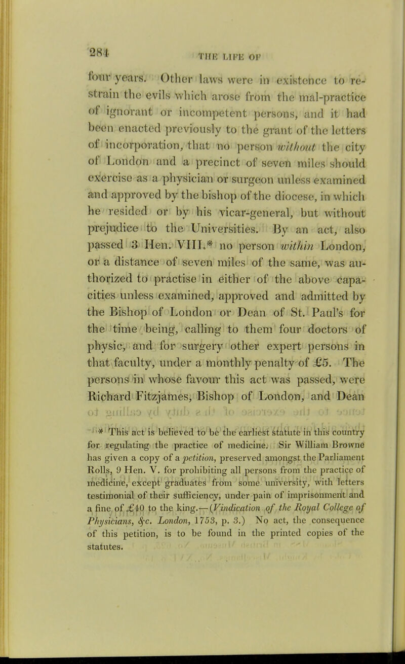 THE LIFli OF foiiv years. Otlier laws were in existence to re- strain the evils which arose from the mal-practice of ignorant or incompetent persons, and it had been enacted previously to the grant of the letters of i incorporation, that no person without the city ofi ^Londonand a precinct of seven miles should ex^ercise as a physician or surgeon unless examined and approved by the bishop of the diocese, in which he resided or by his vicar-general, but without prejudice to the Universities. By an act, also passed 3 Hen. VIIL* no person within London, ori ia distance of i seven miles of the same, was au- thorized to practise in either of the above capa- cities unless examined, approved and admitted by the Bishop of London or Dean of St. Paul's for the time being, calling to them four doctors of physic, and for surgery other expert persons in that faculty, under a monthly penalty of £5. The persons in whose favour this act was passed, were Richard Fitzjames, Bishop of London, and Dean --/;*i^liis act is believed to be the earliest statute in this country foe-jregulating the practice of medicine. Sir William Browne has given a copy of a petition, preserved amongst the Parliament Rolls, 9 Hen, V, for prohibiting all persons from the practice of liiedicine, except graduates from some university, with letters testimonial of their svifficiency, under pain of imprisonment and a fine of <£4p to the king,—{Vindication of the Royal College of Physicians, ^c. London, 1753, p. 3.) No act, the consequence of this petition, is to be found in the printed copies of the statutes.