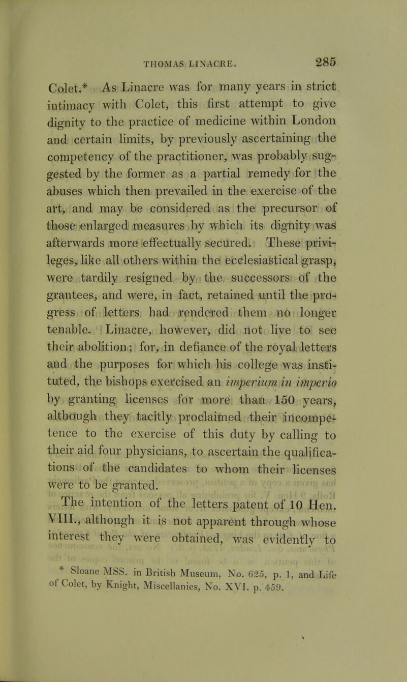 Colet.* As Linacre was for many years in strict intimacy with Colet, this first attempt to give dignity to the practice of medicine within London and certain hmits, by previously ascertaining the competency of the practitioner, was probably sug- gested by the former as a partial remedy for the abuses which then prevailed in the exercise of the art, and may be considered as the precursor of those enlarged measures-by wfeicli, its dignity was afterwards more effectually secured; These privi- leges, like all others within the ecclesiastical grasp, were tardily resigned by the successors: of the grantees, and were, in fact, retained until the pro- gress of letters had rendered them no longer tenable. Linacre, however, did not live to see their abolition; for, in defiance of the royal letters and the purposes for w^hich his college was insti- tuted, the bishops exercised an imperium in iinperio by granting licenses for more than 150 years, although they tacitly proclaimed their incwpe^ tence to the exercise of this duty by calling to their aid four physicians, to ascertain the qualifica- tions of the candidates to whom their licenses were to be granted. The intention of the letters patent of 10 Hen. VIII., although it is not apparent through whose interest they were obtained, was evidently to * Sloane MSS. in British Museum, No. 625, p. 1, and Life of Colet, by Knight, Miscellanies, No. XVI. p. 459.