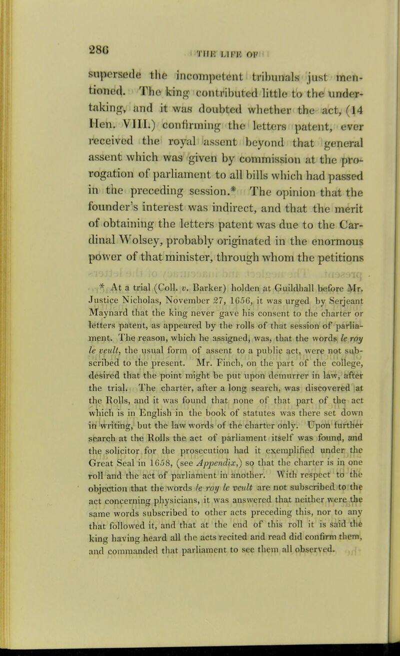280  THE LIFK OP M supersede tlie incoinpetent tri})unals just men- tioned. The kin«^ contributed little to the under- taking^, and it was doubted whether the act, (14 Hen. VIII.) confirming the letters patent, ever received the royal assent beyond that general assent which was given by commission at the pro- rogation of parliament to all bills which had passed in the preceding session.* The opinion that the founder's interest was indirect, and that the merit of obtaining the letters patent was due to the Car- dinal Wolsey, probably originated in the enormous power of that minister, through whom the petitions * At a trial (Coll. v. Barker) holden at Guildhall before Mr. Justice Nicholas, November 27, 1656, it was urged by Serjeant Maynard that the king never gave his consent to the charter or letters patent, as appeared by the rolls of that session of parlia- ment. The reason, which he assigned, was, that the words le roy le veult, the usual form of assent to a public act, were not sub- scribed to the present. Mr. Finch, on the part of the college, desired that the point might be put upon demurrer in law, after the trial. The charter, after a long search, was discovered at the Rolls, and it was found that none of that part of the act which is in English in the book of statutes was there set down in'writing, but the law words of the charter only. Upon further search at the Rolls the act of parliament itself was found, and the solicitor for the prosecution had it exemplified under the Great Seal in 1658, (see Jppejidix,) so that the charter is in one roll and the act of parliament in another. With respect to the objection that the words le roy le veult are not subscribed to the act concerning physicians, it was answered that neither were the same words subscribed to other acts preceding this, nor to any that followed it, and that at the end of this roll it is said the king having heard all the acts recited and read did confirm them, and commanded that parliament to see them all observed.
