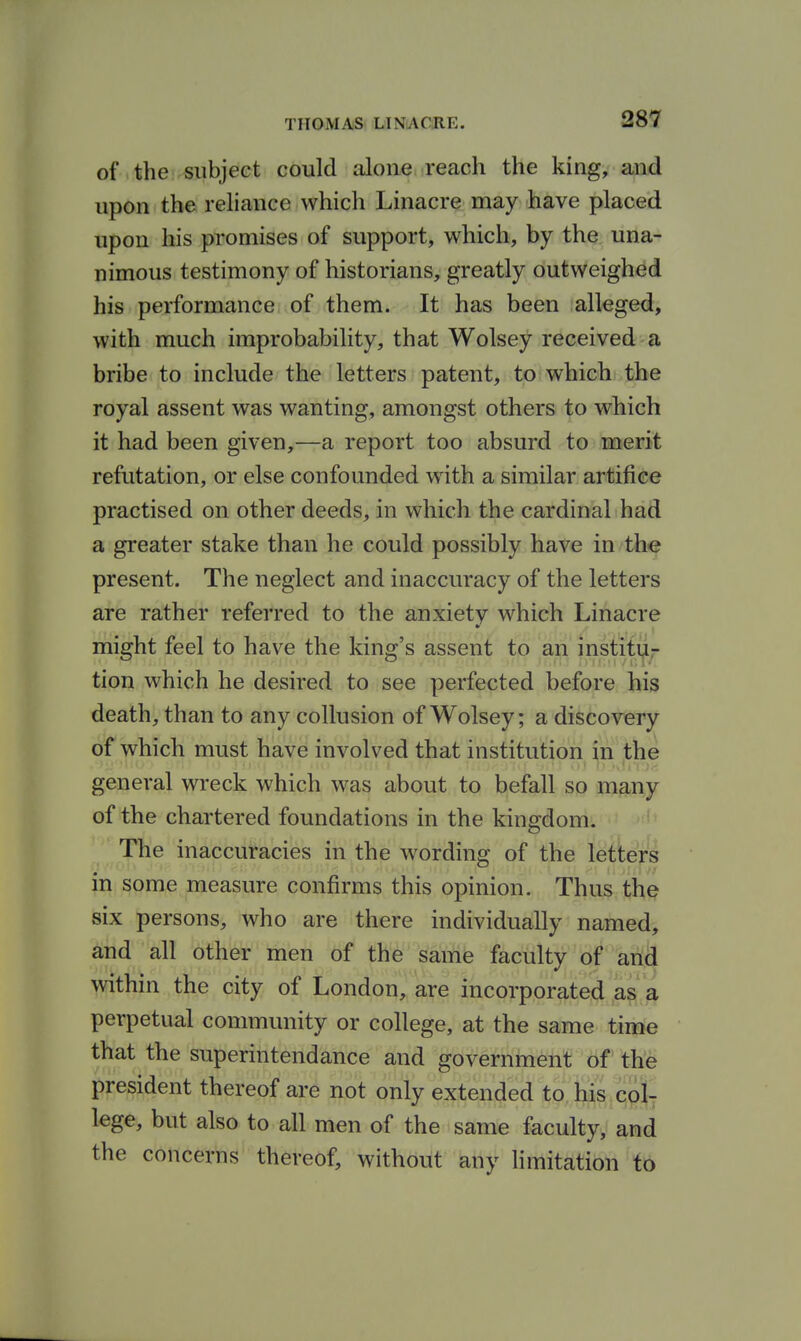 of the subject could alone reach the king, and upon the reliance which Linacre may have placed upon his promises of support, which, by the una- nimous testimony of historians, greatly outweighed his performance of them. It has been alleged, with much improbability, that Wolsey received a bribe to include the letters patent, to which the royal assent was wanting, amongst others to which it had been given,—a report too absurd to merit refutation, or else confounded with a similar artifice practised on other deeds, in which the cardinal had a greater stake than he could possibly have in the present. The neglect and inaccuracy of the letters are rather referred to the anxiety which Linacre might feel to have the king's assent to an institi|L^ tion which he desired to see perfected before his death, than to any collusion of Wolsey; a discovery of which must have involved that institution in the general wreck which was about to befall so many of the chartered foundations in the kingdom. The inaccuracies in the wording of the letters in some measure confirms this opinion. Thus the six persons, who are there individually named, and all other men of the same faculty of and within the city of London, are incorporated as a perpetual community or college, at the same time that the superintendance and government of the president thereof are not only extended to fcis col- lege, but also to all men of the same faculty, and the concerns thereof, without any hmitation to