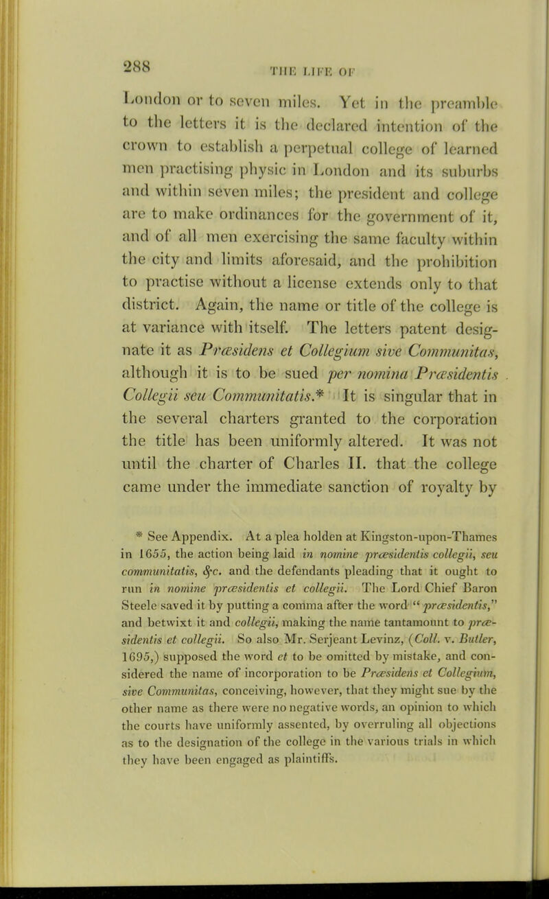 London or to seven miles. Yet in tlie preamble to the letters it is the declared intention of the crown to establish a perpetual college of learned men practising physic in London and its suburbs and within seven miles; the president and college are to make ordinances for the government of it, and of all men exercising the same faculty within the city and limits aforesaid, and the prohibition to practise without a license extends only to that district. Again, the name or title of the college is at variance with itself. The letters patent desig- nate it as PrcEsidens et Collegium sive CoimmmitaSy although it is to be sued per nomina Prcesidentis CoUegii sen Communitatis.^ '^ \t is singular that in the several charters granted to the corporation the title has been uniformly altered. It was not until the charter of Charles IL that the college came under the immediate sanction of royalty by * See Appendix. At a plea holden at Kingston-upon-Thames in 1655, the action being laid in nomine prcesldentis collegii, seu communitatis, 8^c. and the defendants pleading that it ought to run In nomine prcesidentis et collegii. The Lord Chief Baron Steele saved it by putting a comma after the word  prcesidentis, and betwixt it and collegii, making the name tantamount to /jr<^- sidentis et collegii. So also Mr. Serjeant Levinz, (Coll. v. Butler, 1695,) supposed the word et to be omitted by mistake, and con- sidered the name of incorporation to be Prcesidens et Collegium, sive Communitas, conceiving, however, that they might sue by the other name as there were no negative words, an opinion to which the courts have uniformly assented, by overruling all objections as to the designation of the college in the various trials in which they have been engaged as plaintiffs.
