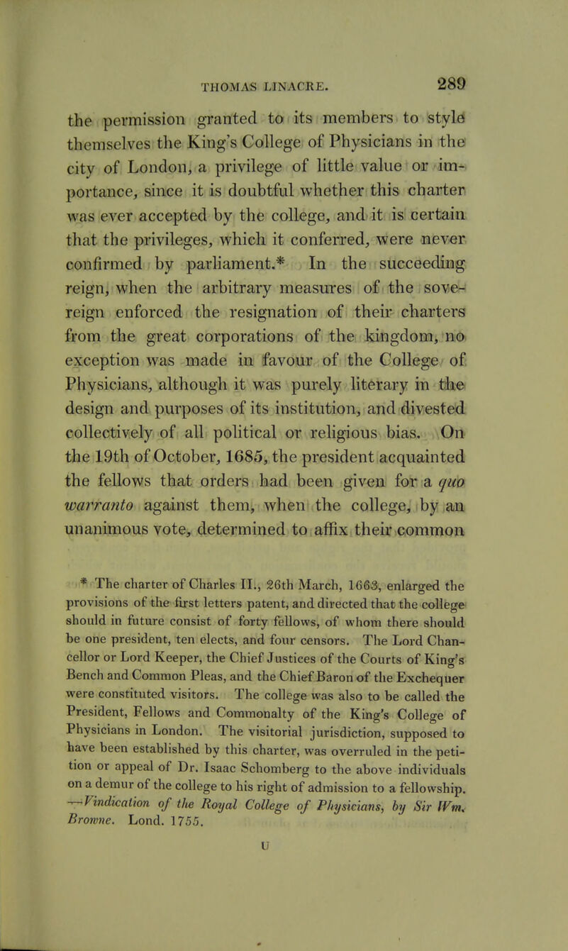 the permission granted to its members to style themselves the King's College of Physicians in the' city of London, a privilege of little value or im- portance, since it is doubtful whether this charter was ever accepted by the college, and it is certain that the privileges, which it conferred, were never confirmed by parliament.* In the succeeding reign, when the arbitrary measures of the sove^^ reign enforced the resignation of their charters from the great corporations of the kingdom, no. exception was made in favour of the College of Physicians, although it was purely literary in the design and purposes of its institution, and divested collectively of all political or religious bias. On the 19th of October, 1685, the president acquainted the fellows ik&tt orders bad been given for a qm warranto against them, when the college, by an unanimous vote, determined to affix their common * The charter of Charles 11., 26th March, 1663, enlarged the provisions of the first letters patent, and directed that the college should in future consist of forty fellows, of whom there should be one president, ten elects, and four censors. The Lord Chan- cellor or Lord Keeper, the Chief Justices of the Courts of King's Bench and Common Pleas, and the Chief Baron of the Exchequer were constituted visitors. The college was also to be called the President, Fellows and Commonalty of the King's College of Physicians in London. The visitorial jurisdiction, supposed to have been established by this charter, was overruled in the peti- tion or appeal of Dr. Isaac Schomberg to the above individuals on a demur of the college to his right of admission to a fellowship. ■^Vindication of the Royal College of Physicians, by Sir fVm, Browne. Lond. 1755. U