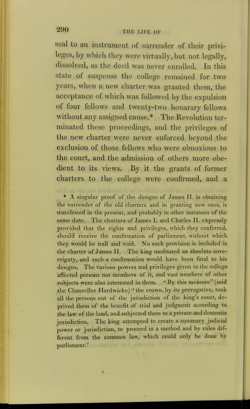 seal to an instrument of surrender of their privi- leges, by which they were virtually, but not legally, dissolved, as the deed was never enrolled. In this state of suspense the college remained for two years, when a new charter was granted them, the acceptance of which was followed by the expulsion of four fellows and twenty-two honarary fellows without any assigned cause.* The Revolution ter- minated these proceedings, and the privileges of the new charter were never enforced beyond the exclusion of those fellows who were obnoxious to the court, and the admission of others more obe- dient to its views. By it the grants of former charters to the college were confirmed, and a * A singular proof of the designs of James II. in obtaining the surrender of the old charters and in granting new ones, is manifested in the present, and probably in other instances of the same date. The charters of James I. and Charles II. expressly provided that the rights and privileges, which they conferred, should receive the confirmation of parliament, without which they would be null and void. No such provision is included in the charter of James II. The king meditated an absolute sove- reignty, and such a confirmation would have been fatal to his designs. The various powers and privileges given to the college affected persons not members of it, and vast numbers of other subjects were also interested in them. By this measure(said .the Chancellor Hardwicke)  the crown, by its prerogative, took all the persons out of the jurisdiction of the king's court, de- prived them of the benefit of trial and judgment according to the law of the land, and subjected them to a private and domestic jurisdiction. The king attempted to create a summary judicial power or jurisdiction, to proceed in a method and by rules dif- ferent from the common law, which could only be done by parliament.
