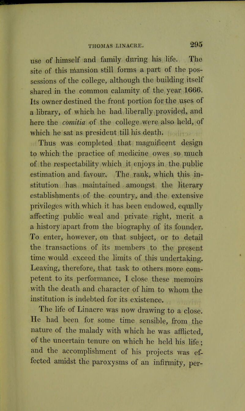 use of himself and family during his life. The site of this n^ansion still forms a part of the pos- sessions of the college, although the building itself shared in the common calamity of the year 1666. Its owner destined the front portion for the uses of a library, of which he had liberally provided, and here the comitia of the college were also held, of which he sat as president till his death. Thus was completed that magnificent design to which the practice of, medicine owes so much of the respectability which it enjoys in the public estimation and favour. The rank, which this in- stitution has maintained amongst the literary establishments of the country, and the extensive privileges with which it has been endowed, equally affecting public weal and private right, merit a a history apart from the biography of its founder. To enter, however, on that subject, or to detail the transactions of its members to the present time would exceed the limits of this undertaking. Leaving, therefore, that task to others more com- petent to its performance, I close these memoirs with the death and character of him to whom the institution is indebted for its existence. The life of Linacre was now drawing to a close. He had been for some time sensible, from, the nature of the malady with which he was aflaicted, of the uncertain tenure on which he held his life; and the accomplishment of his projects was ef- fected amidst the paroxysms of an infirmity, per-